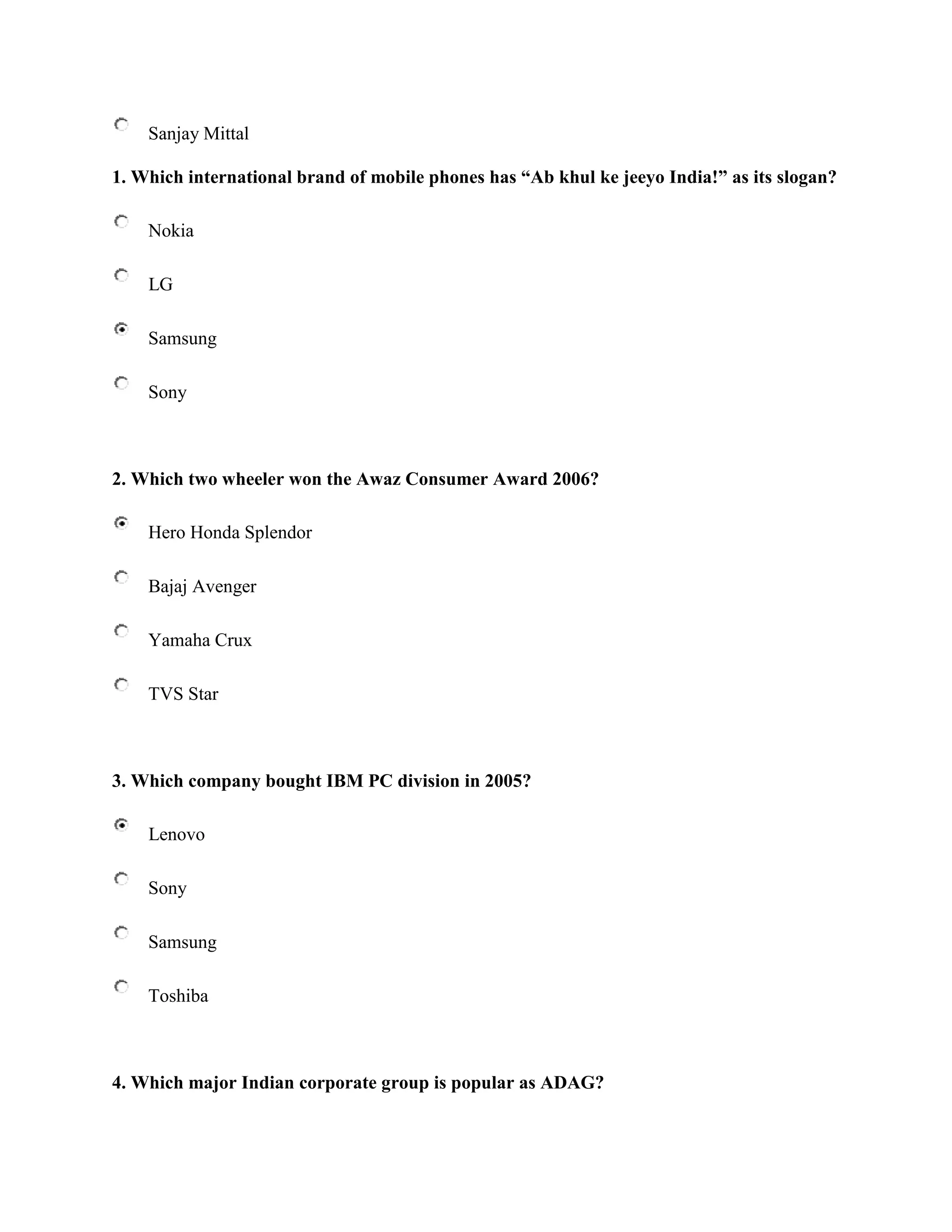 Sanjay Mittal

1. Which international brand of mobile phones has “Ab khul ke jeeyo India!” as its slogan?

    Nokia

    LG

    Samsung

    Sony



2. Which two wheeler won the Awaz Consumer Award 2006?

    Hero Honda Splendor

    Bajaj Avenger

    Yamaha Crux

    TVS Star



3. Which company bought IBM PC division in 2005?

    Lenovo

    Sony

    Samsung

    Toshiba



4. Which major Indian corporate group is popular as ADAG?
 
