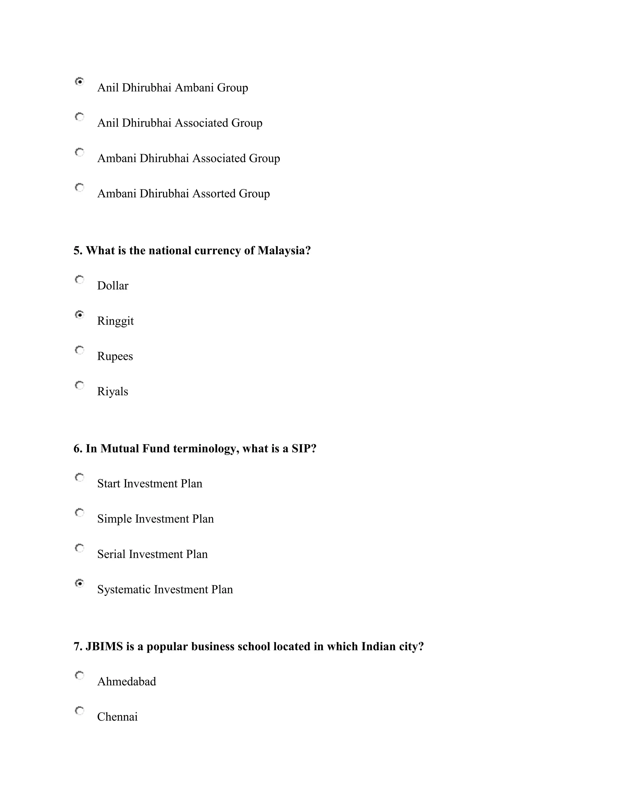 Anil Dhirubhai Ambani Group

    Anil Dhirubhai Associated Group

    Ambani Dhirubhai Associated Group

    Ambani Dhirubhai Assorted Group



5. What is the national currency of Malaysia?

    Dollar

    Ringgit

    Rupees

    Riyals



6. In Mutual Fund terminology, what is a SIP?

    Start Investment Plan

    Simple Investment Plan

    Serial Investment Plan

    Systematic Investment Plan



7. JBIMS is a popular business school located in which Indian city?

    Ahmedabad

    Chennai
 