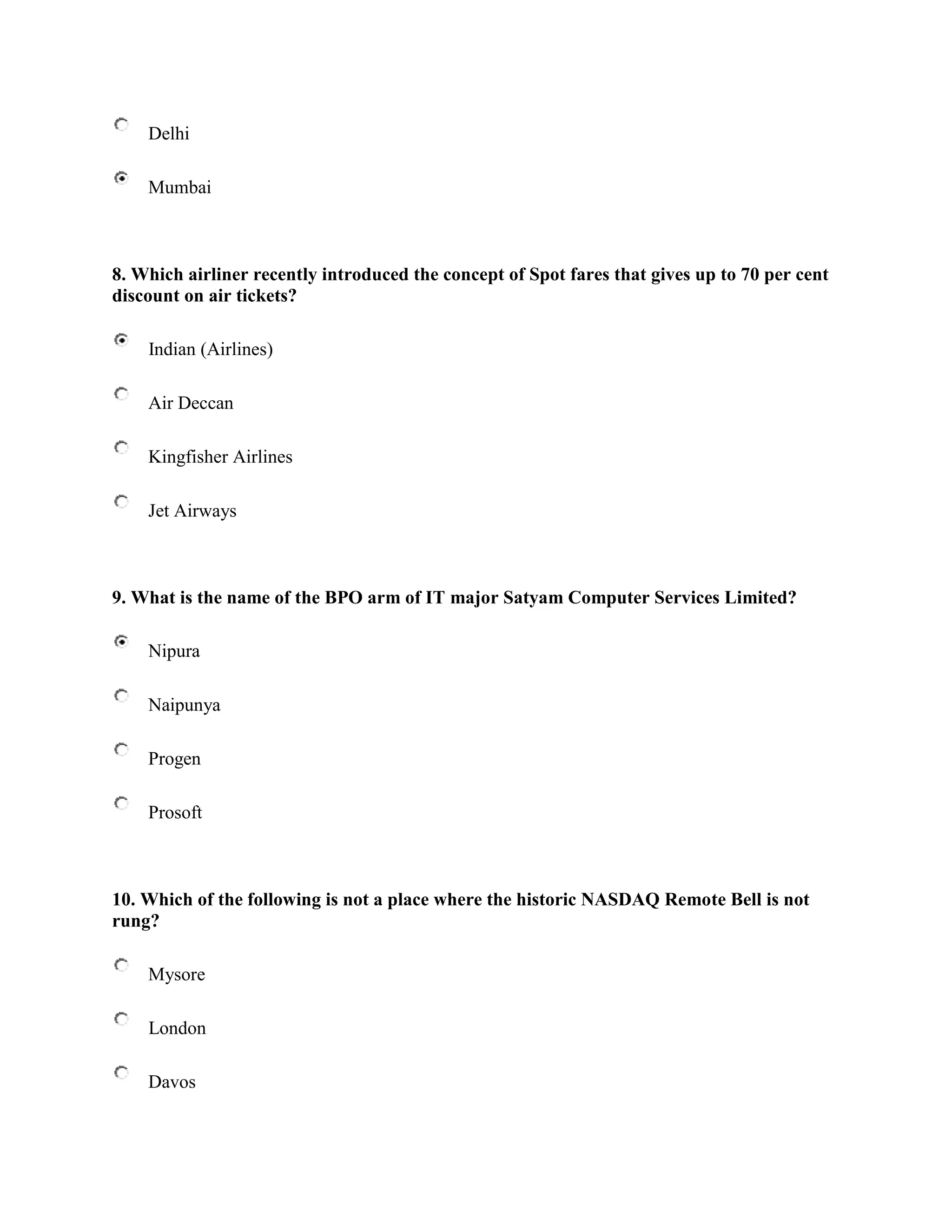 Delhi

    Mumbai



8. Which airliner recently introduced the concept of Spot fares that gives up to 70 per cent
discount on air tickets?

    Indian (Airlines)

    Air Deccan

    Kingfisher Airlines

    Jet Airways



9. What is the name of the BPO arm of IT major Satyam Computer Services Limited?

    Nipura

    Naipunya

    Progen

    Prosoft



10. Which of the following is not a place where the historic NASDAQ Remote Bell is not
rung?

    Mysore

    London

    Davos
 