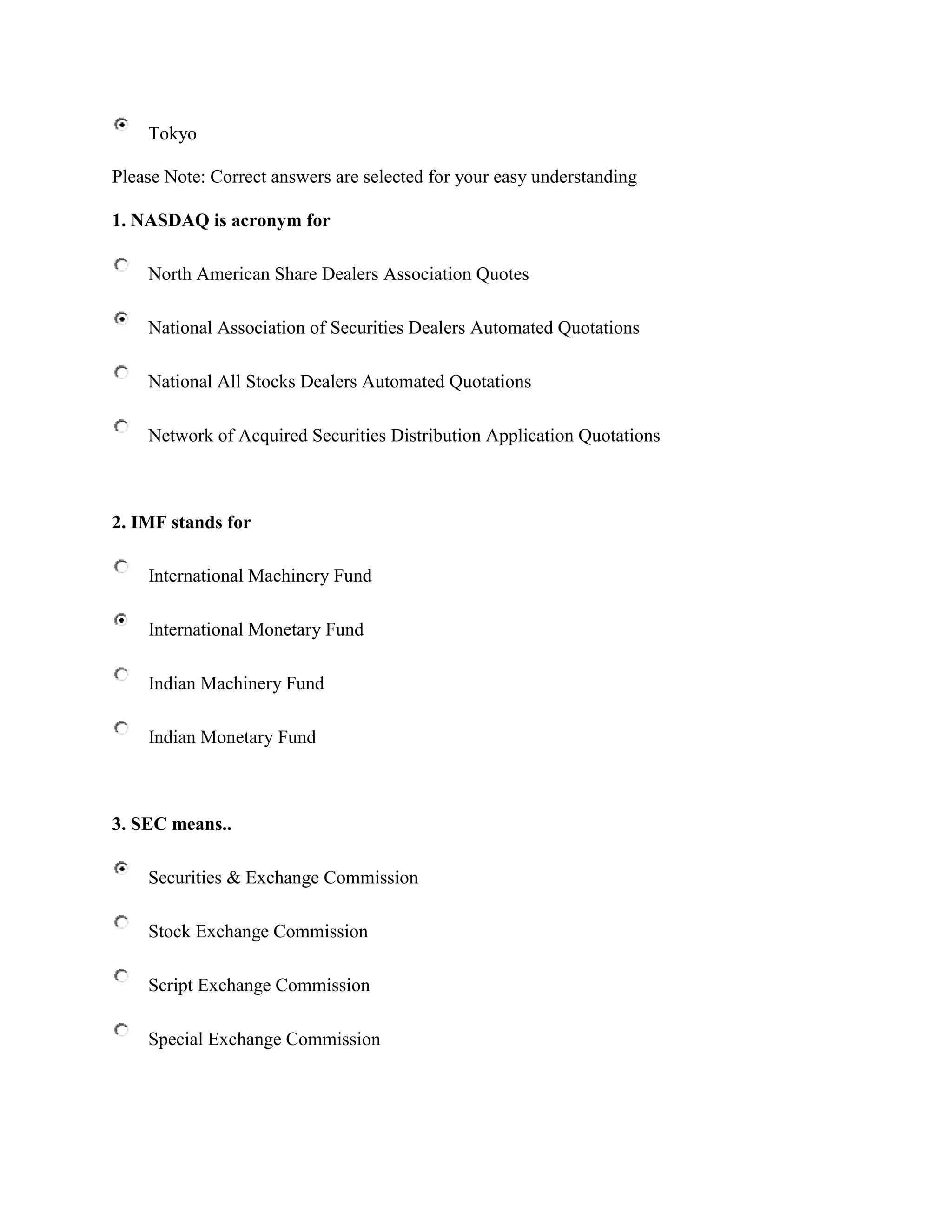 Tokyo

Please Note: Correct answers are selected for your easy understanding

1. NASDAQ is acronym for

    North American Share Dealers Association Quotes

    National Association of Securities Dealers Automated Quotations

    National All Stocks Dealers Automated Quotations

    Network of Acquired Securities Distribution Application Quotations



2. IMF stands for

    International Machinery Fund

    International Monetary Fund

    Indian Machinery Fund

    Indian Monetary Fund



3. SEC means..

    Securities & Exchange Commission

    Stock Exchange Commission

    Script Exchange Commission

    Special Exchange Commission
 