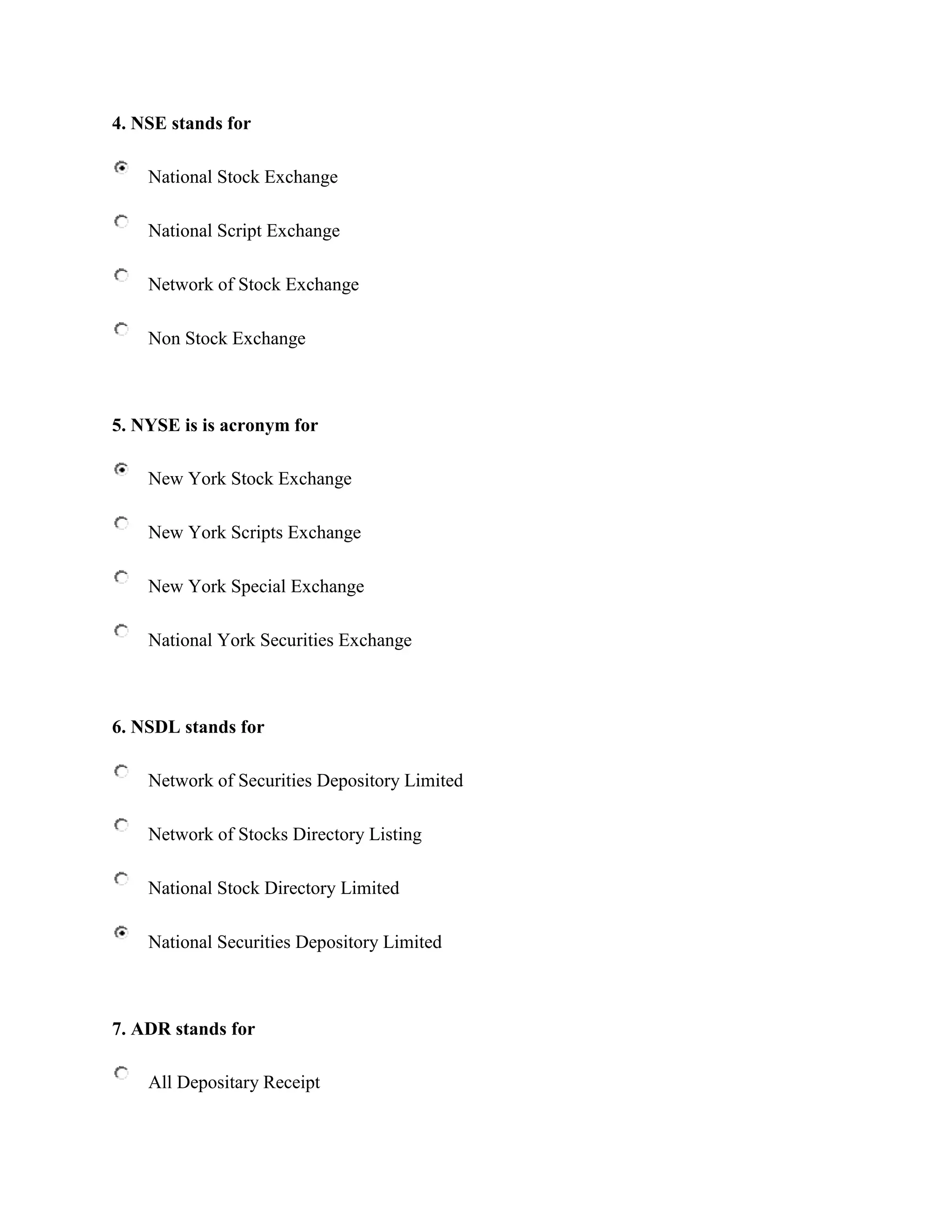 4. NSE stands for

    National Stock Exchange

    National Script Exchange

    Network of Stock Exchange

    Non Stock Exchange



5. NYSE is is acronym for

    New York Stock Exchange

    New York Scripts Exchange

    New York Special Exchange

    National York Securities Exchange



6. NSDL stands for

    Network of Securities Depository Limited

    Network of Stocks Directory Listing

    National Stock Directory Limited

    National Securities Depository Limited



7. ADR stands for

    All Depositary Receipt
 