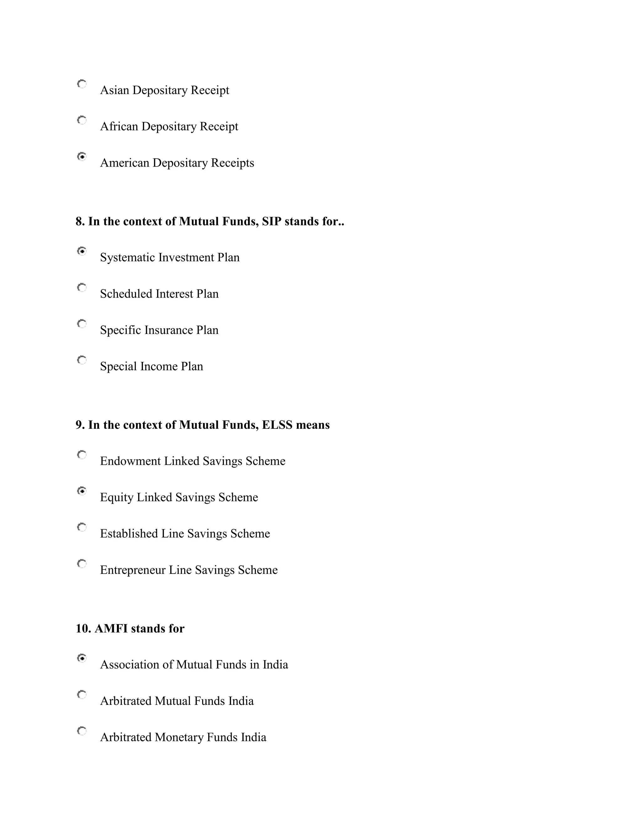Asian Depositary Receipt

    African Depositary Receipt

    American Depositary Receipts



8. In the context of Mutual Funds, SIP stands for..

    Systematic Investment Plan

    Scheduled Interest Plan

    Specific Insurance Plan

    Special Income Plan



9. In the context of Mutual Funds, ELSS means

    Endowment Linked Savings Scheme

    Equity Linked Savings Scheme

    Established Line Savings Scheme

    Entrepreneur Line Savings Scheme



10. AMFI stands for

    Association of Mutual Funds in India

    Arbitrated Mutual Funds India

    Arbitrated Monetary Funds India
 