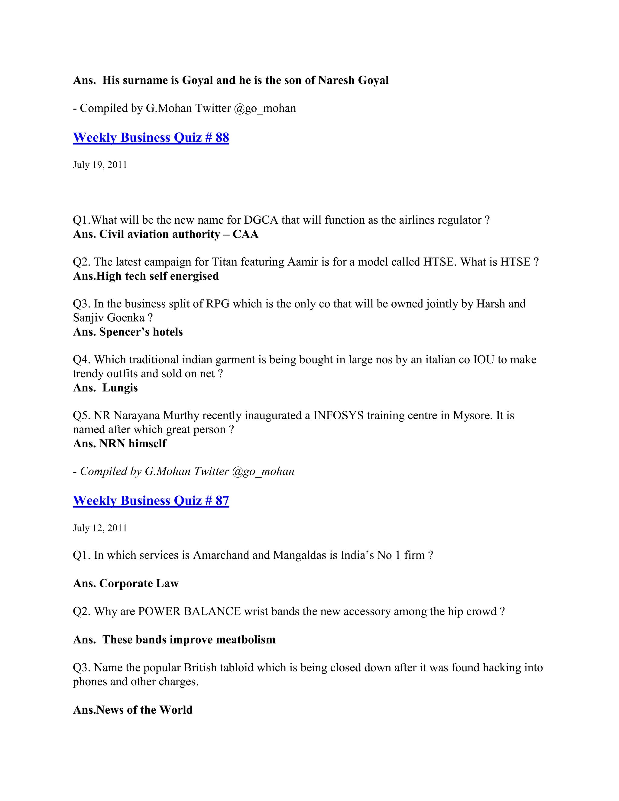 Ans. His surname is Goyal and he is the son of Naresh Goyal

- Compiled by G.Mohan Twitter @go_mohan

Weekly Business Quiz # 88
July 19, 2011




Q1.What will be the new name for DGCA that will function as the airlines regulator ?
Ans. Civil aviation authority – CAA

Q2. The latest campaign for Titan featuring Aamir is for a model called HTSE. What is HTSE ?
Ans.High tech self energised

Q3. In the business split of RPG which is the only co that will be owned jointly by Harsh and
Sanjiv Goenka ?
Ans. Spencer’s hotels

Q4. Which traditional indian garment is being bought in large nos by an italian co IOU to make
trendy outfits and sold on net ?
Ans. Lungis

Q5. NR Narayana Murthy recently inaugurated a INFOSYS training centre in Mysore. It is
named after which great person ?
Ans. NRN himself

- Compiled by G.Mohan Twitter @go_mohan

Weekly Business Quiz # 87
July 12, 2011

Q1. In which services is Amarchand and Mangaldas is India‟s No 1 firm ?

Ans. Corporate Law

Q2. Why are POWER BALANCE wrist bands the new accessory among the hip crowd ?

Ans. These bands improve meatbolism

Q3. Name the popular British tabloid which is being closed down after it was found hacking into
phones and other charges.

Ans.News of the World
 