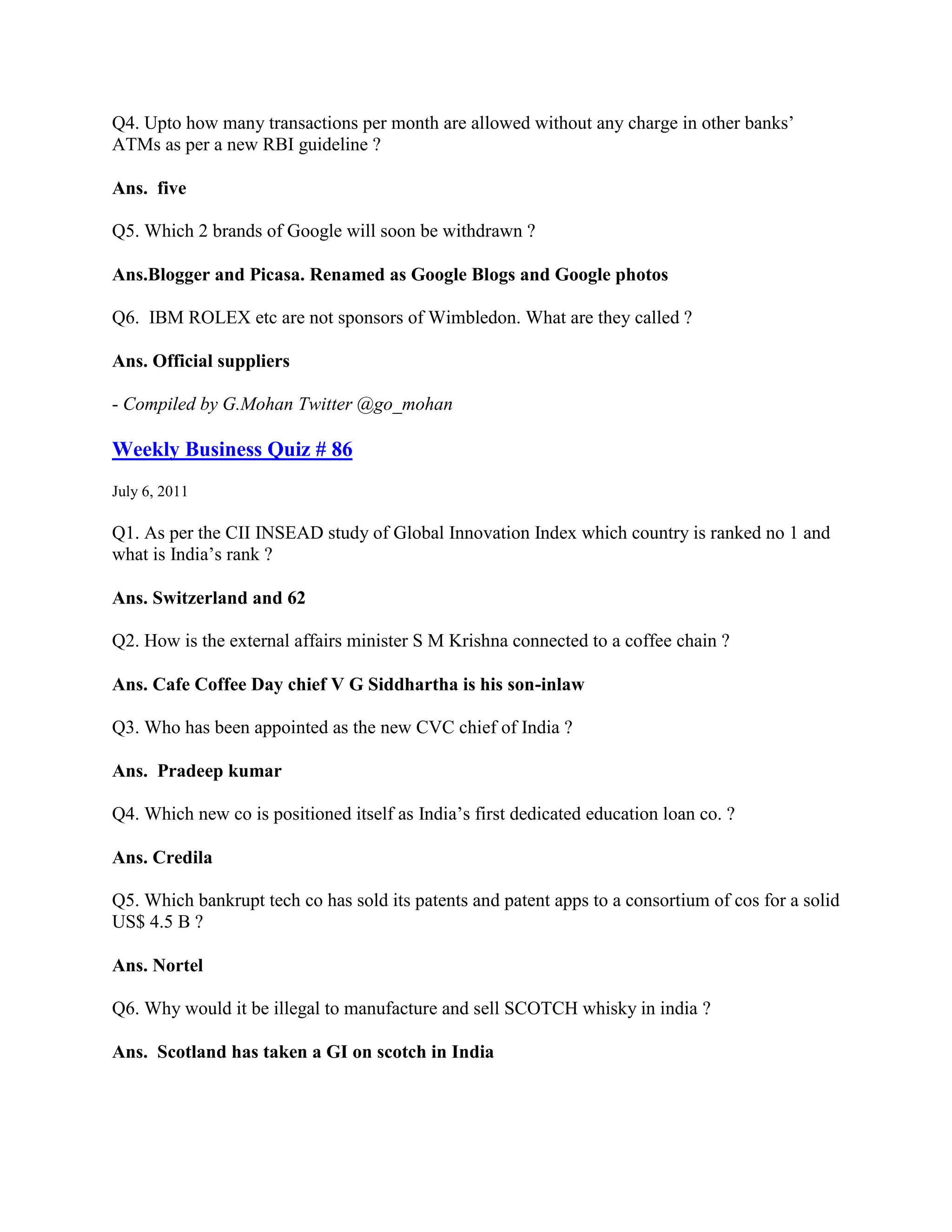 Q4. Upto how many transactions per month are allowed without any charge in other banks‟
ATMs as per a new RBI guideline ?

Ans. five

Q5. Which 2 brands of Google will soon be withdrawn ?

Ans.Blogger and Picasa. Renamed as Google Blogs and Google photos

Q6. IBM ROLEX etc are not sponsors of Wimbledon. What are they called ?

Ans. Official suppliers

- Compiled by G.Mohan Twitter @go_mohan

Weekly Business Quiz # 86
July 6, 2011

Q1. As per the CII INSEAD study of Global Innovation Index which country is ranked no 1 and
what is India‟s rank ?

Ans. Switzerland and 62

Q2. How is the external affairs minister S M Krishna connected to a coffee chain ?

Ans. Cafe Coffee Day chief V G Siddhartha is his son-inlaw

Q3. Who has been appointed as the new CVC chief of India ?

Ans. Pradeep kumar

Q4. Which new co is positioned itself as India‟s first dedicated education loan co. ?

Ans. Credila

Q5. Which bankrupt tech co has sold its patents and patent apps to a consortium of cos for a solid
US$ 4.5 B ?

Ans. Nortel

Q6. Why would it be illegal to manufacture and sell SCOTCH whisky in india ?

Ans. Scotland has taken a GI on scotch in India
 