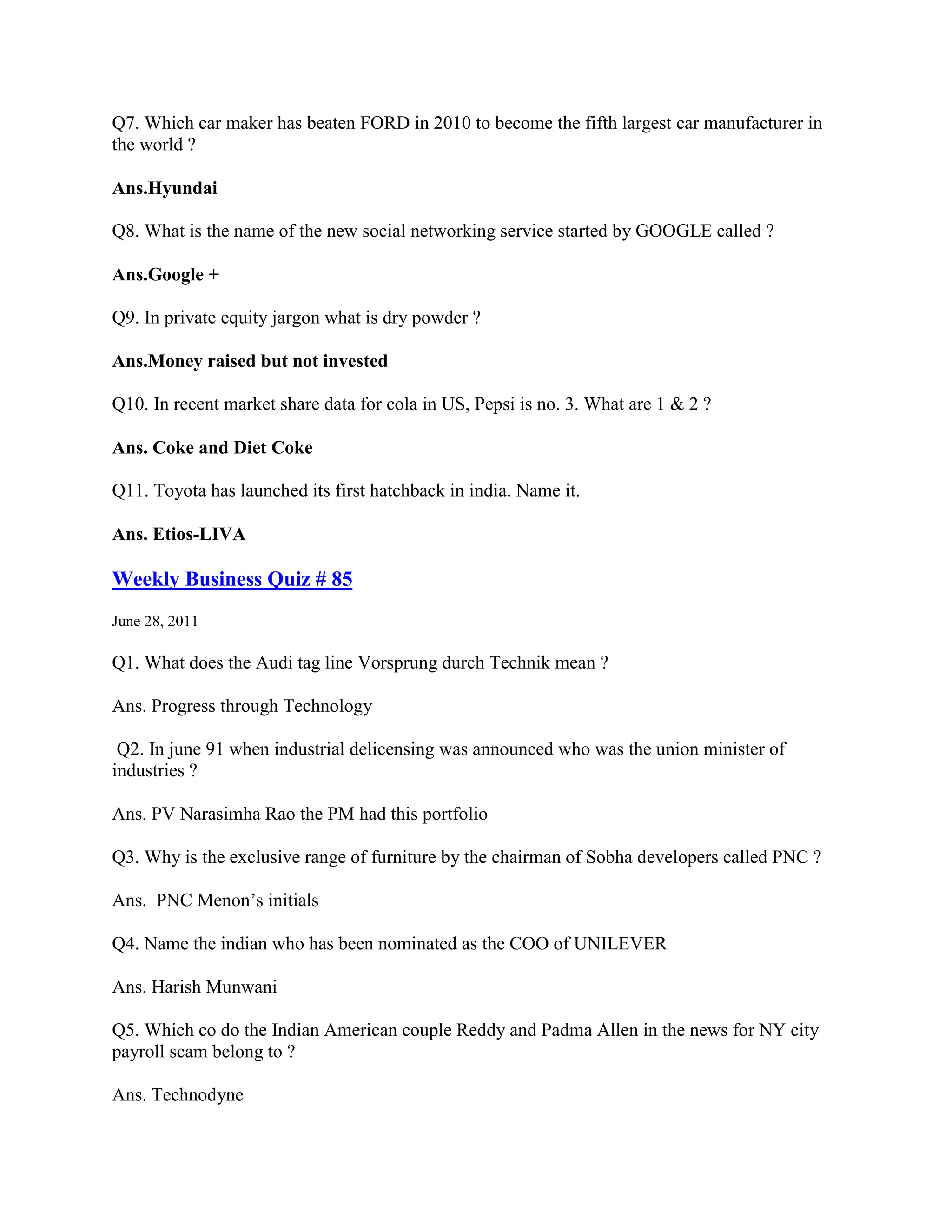 Q7. Which car maker has beaten FORD in 2010 to become the fifth largest car manufacturer in
the world ?

Ans.Hyundai

Q8. What is the name of the new social networking service started by GOOGLE called ?

Ans.Google +

Q9. In private equity jargon what is dry powder ?

Ans.Money raised but not invested

Q10. In recent market share data for cola in US, Pepsi is no. 3. What are 1 & 2 ?

Ans. Coke and Diet Coke

Q11. Toyota has launched its first hatchback in india. Name it.

Ans. Etios-LIVA

Weekly Business Quiz # 85
June 28, 2011

Q1. What does the Audi tag line Vorsprung durch Technik mean ?

Ans. Progress through Technology

 Q2. In june 91 when industrial delicensing was announced who was the union minister of
industries ?

Ans. PV Narasimha Rao the PM had this portfolio

Q3. Why is the exclusive range of furniture by the chairman of Sobha developers called PNC ?

Ans. PNC Menon‟s initials

Q4. Name the indian who has been nominated as the COO of UNILEVER

Ans. Harish Munwani

Q5. Which co do the Indian American couple Reddy and Padma Allen in the news for NY city
payroll scam belong to ?

Ans. Technodyne
 