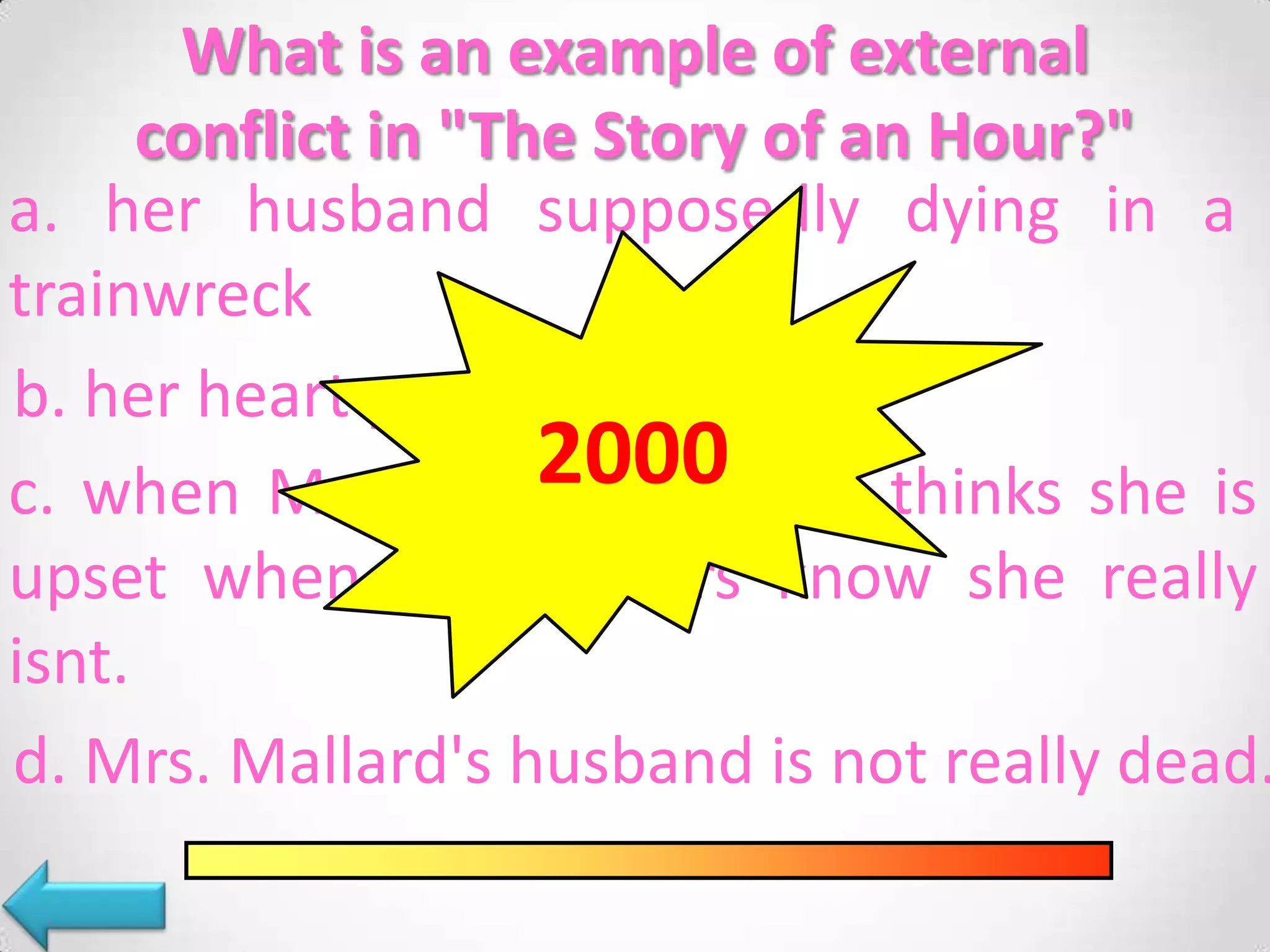 What is an example of external
conflict in "The Story of an Hour?"
a. her husband supposedly dying in a
trainwreck
b. her heart problems
2000sister thinks she is
c. when Mrs. Mallard's
upset when the readers know she really
isnt.
d. Mrs. Mallard's husband is not really dead.