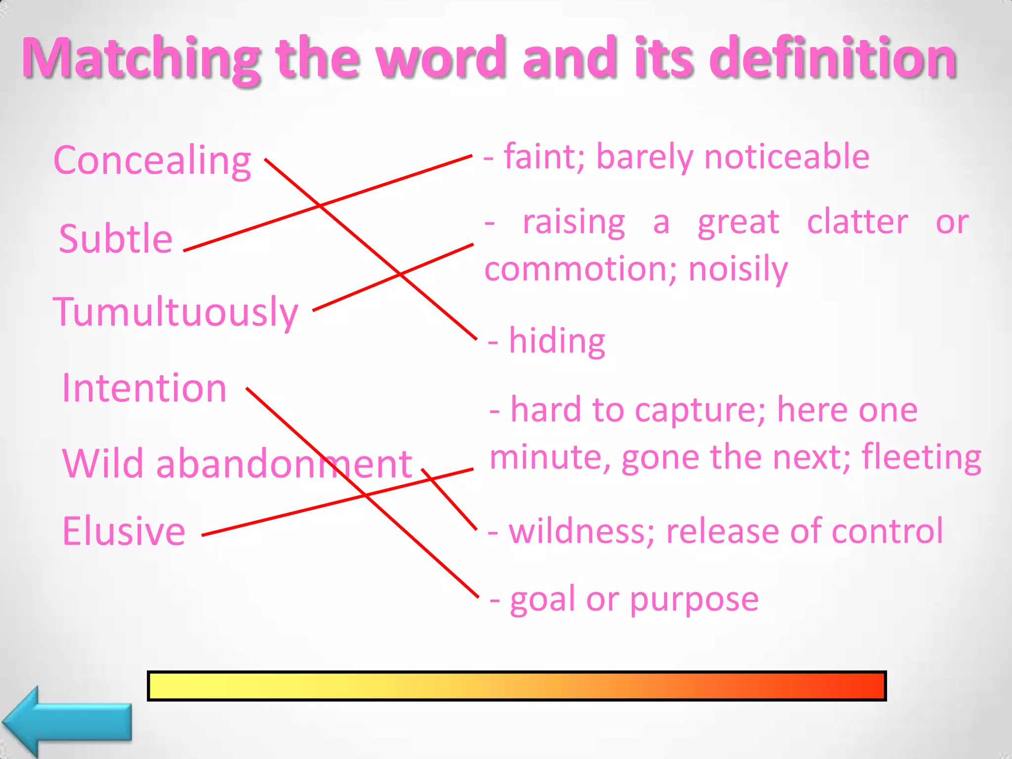 Matching the word and its definition
Concealing - faint; barely noticeable
Subtle - raising a great clatter or
commotion; noisily
Tumultuously
- hiding
Intention - hard to capture; here one
Wild abandonment minute, gone the next; fleeting
Elusive - wildness; release of control
- goal or purpose