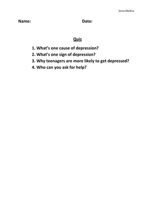 Sonia Medina


Name:                               Date:


                             Quiz
        1. What’s one cause of depression?
        2. What’s one sign of depression?
        3. Why teenagers are more likely to get depressed?
        4. Who can you ask for help?
 