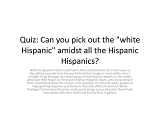 Quiz: Can you pick out the "white
Hispanic" amidst all the Hispanic
           Hispanics?
   With immigration reform and Puerto Rican statehood much in the news as
   Republicans ponder how to leave behind their image as racist white men, I
  thought I'd go through my recent posts to find Hispanic experts in the media
 who have their finger on the pulse of What Hispanics Want, who know deep in
 their Latino bones how the masses of la raza feel. It's time for white people to
     stop ignoring Hispanics just because they look different and lack White
 Privilege! Fortunately, the press assiduously brings to our attention these fresh
              new voices with their fresh new kind of face. A gallery:
 