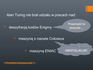 Alan Turing nie brał udziału w pracach nad:

                                        Przemyśl to
 deszyfracją kodów Enigmy               jeszcze…


         maszyną o nazwie Colossus

                                        Spróbuj
                    maszyną ENIAC    GRATULACJE!
                                     jeszcze raz …


 Przejdź do kolejnego pytania
Kliknij właściwą odpowiedź
 