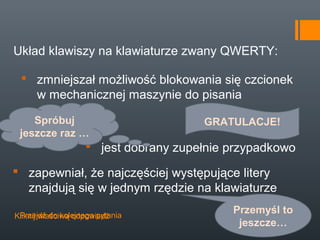 Układ klawiszy na klawiaturze zwany QWERTY:

  zmniejszał możliwość blokowania się czcionek
   w mechanicznej maszynie do pisania

    Spróbuj                           GRATULACJE!
 jeszcze raz …
                    jest dobrany zupełnie przypadkowo

 zapewniał, że najczęściej występujące litery
  znajdują się w jednym rzędzie na klawiaturze

 Przejdź do kolejnego pytania
Kliknij właściwą odpowiedź
                                           Przemyśl to
                                            jeszcze…
 