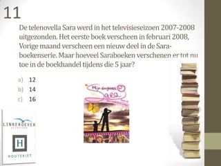 11
 De telenovella Sara werd in het televisieseizoen 2007-2008
 uitgezonden. Het eerste boek verscheen in februari 2008,
 Vorige maand verscheen een nieuw deel in de Sara-
 boekenserie. Maar hoeveel Saraboeken verschenen er tot nu
 toe in de boekhandel tijdens die 5 jaar?
 a) 12
 b) 14
 c) 16
 