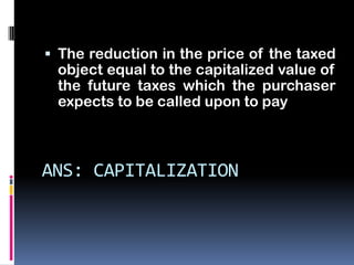  The reduction in the price of the taxed
 object equal to the capitalized value of
 the future taxes which the purchaser
 expects to be called upon to pay



ANS: CAPITALIZATION
 