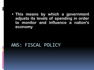  This means by which a government
 adjusts its levels of spending in order
 to monitor and influence a nation's
 economy



ANS: FISCAL POLICY
 