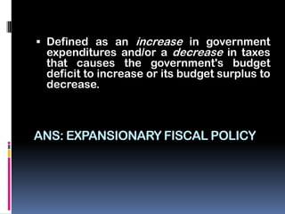  Defined as an increase in government
  expenditures and/or a decrease in taxes
  that causes the government's budget
 deficit to increase or its budget surplus to
 decrease.



ANS: EXPANSIONARY FISCAL POLICY
 