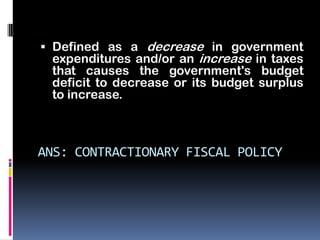  Defined as a decrease in government
  expenditures and/or an increase in taxes
  that causes the government's budget
 deficit to decrease or its budget surplus
 to increase.



ANS: CONTRACTIONARY FISCAL POLICY
 