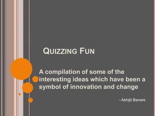 QUIZZING FUN
A compilation of some of the
interesting ideas which have been a
symbol of innovation and change
- Abhijit Banare
 