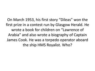 On March 1953, his first story “Dileas” won the
first prize in a contest run by Glasgow Herald. He
wrote a book for children on “Lawrence of
Arabia” and also wrote a biography of Captain
James Cook. He was a torpedo operator aboard
the ship HMS Royalist. Who?
 