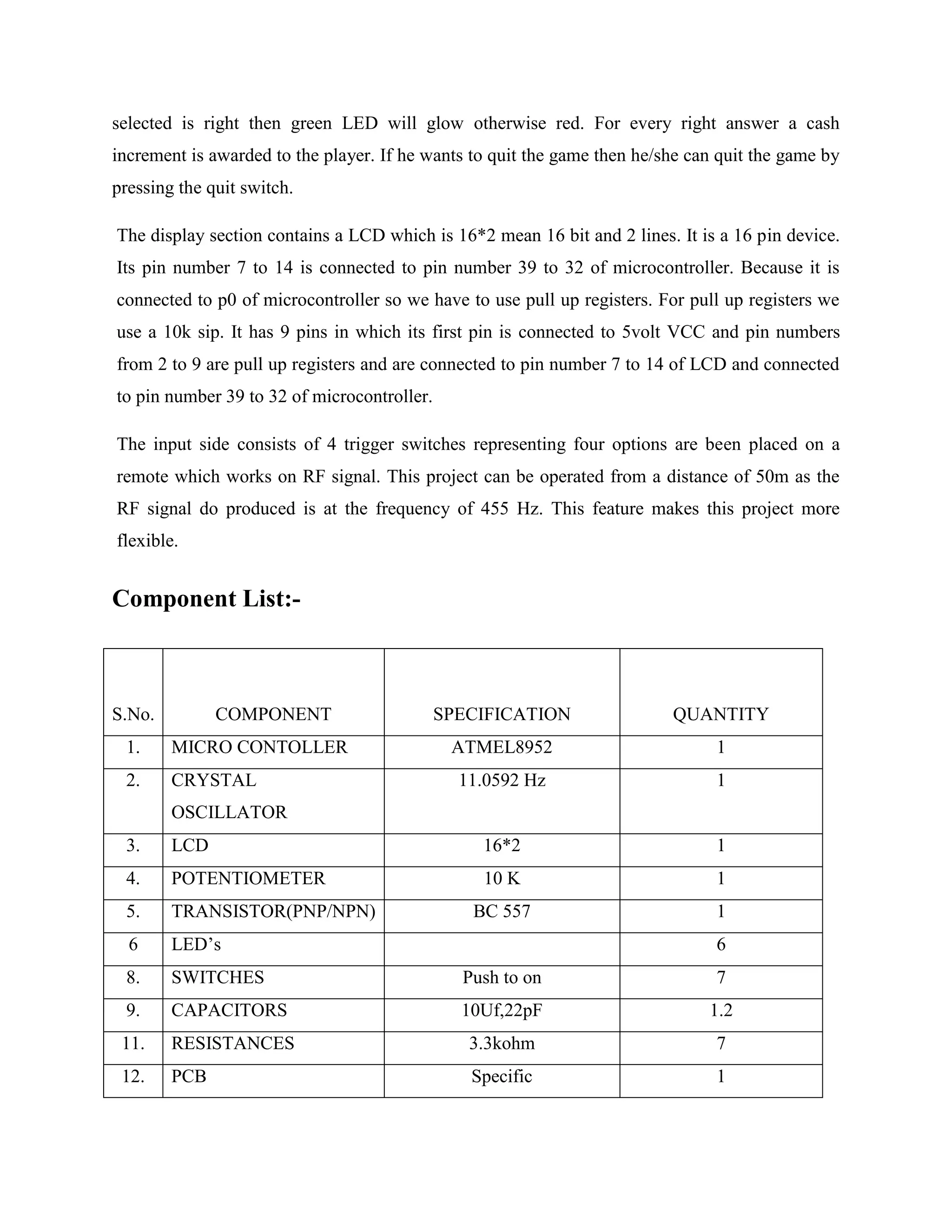 selected is right then green LED will glow otherwise red. For every right answer a cash
increment is awarded to the player. If he wants to quit the game then he/she can quit the game by
pressing the quit switch.
The display section contains a LCD which is 16*2 mean 16 bit and 2 lines. It is a 16 pin device.
Its pin number 7 to 14 is connected to pin number 39 to 32 of microcontroller. Because it is
connected to p0 of microcontroller so we have to use pull up registers. For pull up registers we
use a 10k sip. It has 9 pins in which its first pin is connected to 5volt VCC and pin numbers
from 2 to 9 are pull up registers and are connected to pin number 7 to 14 of LCD and connected
to pin number 39 to 32 of microcontroller.
The input side consists of 4 trigger switches representing four options are been placed on a
remote which works on RF signal. This project can be operated from a distance of 50m as the
RF signal do produced is at the frequency of 455 Hz. This feature makes this project more
flexible.
Component List:-
S.No. COMPONENT SPECIFICATION QUANTITY
1. MICRO CONTOLLER ATMEL8952 1
2. CRYSTAL
OSCILLATOR
11.0592 Hz 1
3. LCD 16*2 1
4. POTENTIOMETER 10 K 1
5. TRANSISTOR(PNP/NPN) BC 557 1
6 LED’s 6
8. SWITCHES Push to on 7
9. CAPACITORS 10Uf,22pF 1.2
11. RESISTANCES 3.3kohm 7
12. PCB Specific 1
 