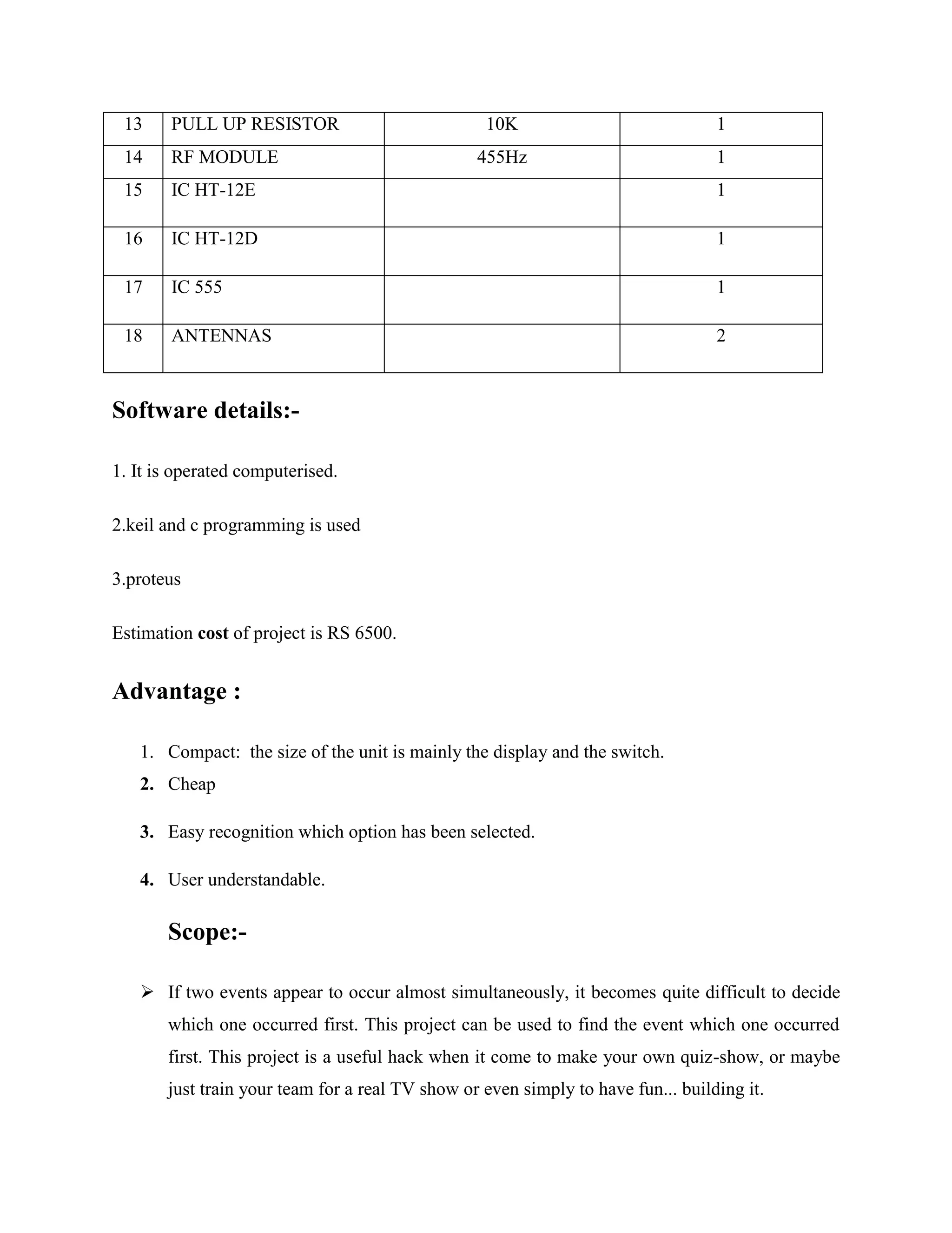 13 PULL UP RESISTOR 10K 1
14 RF MODULE 455Hz 1
15 IC HT-12E 1
16 IC HT-12D 1
17 IC 555 1
18 ANTENNAS 2
Software details:-
1. It is operated computerised.
2.keil and c programming is used
3.proteus
Estimation cost of project is RS 6500.
Advantage :
1. Compact: the size of the unit is mainly the display and the switch.
2. Cheap
3. Easy recognition which option has been selected.
4. User understandable.
Scope:-
 If two events appear to occur almost simultaneously, it becomes quite difficult to decide
which one occurred first. This project can be used to find the event which one occurred
first. This project is a useful hack when it come to make your own quiz-show, or maybe
just train your team for a real TV show or even simply to have fun... building it.
 