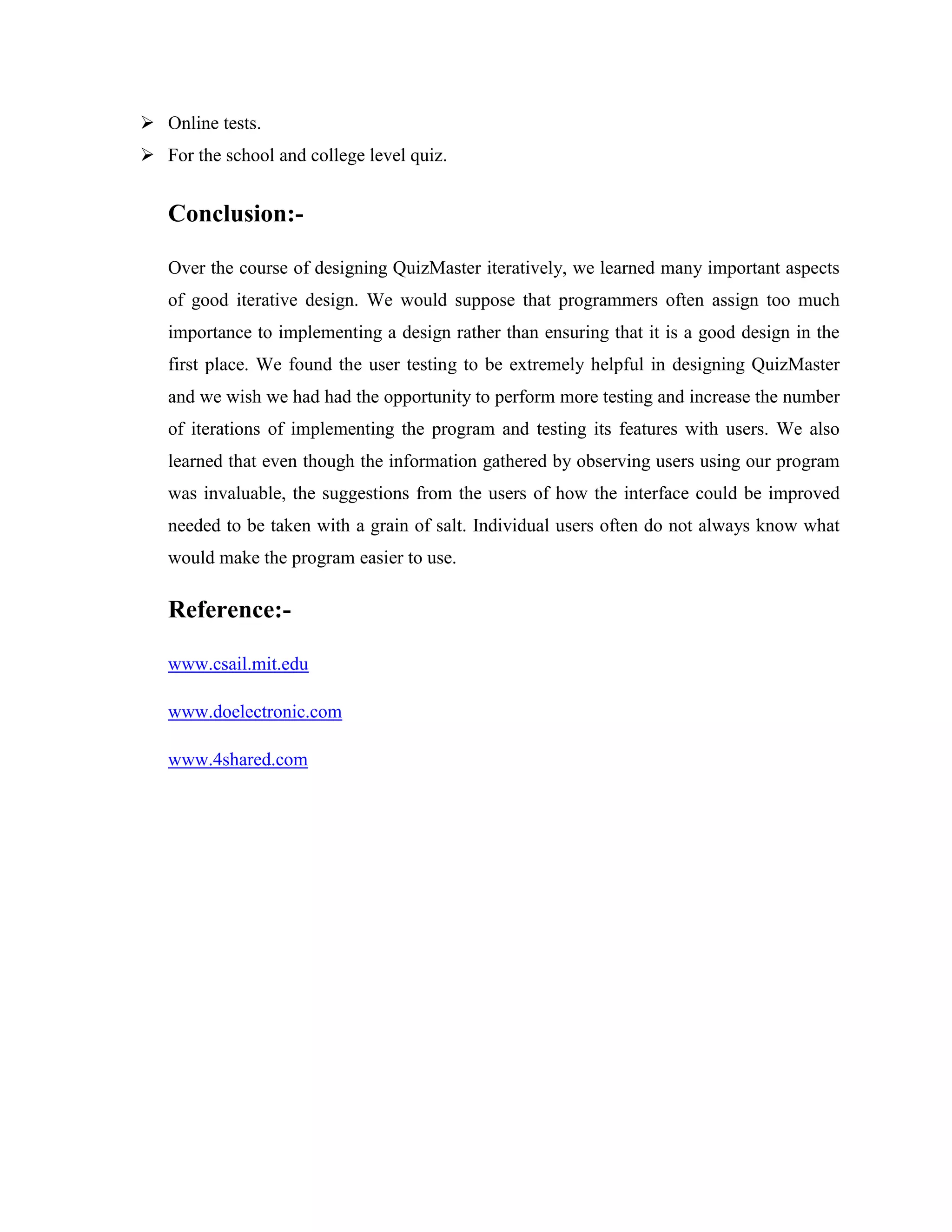  Online tests.
 For the school and college level quiz.
Conclusion:-
Over the course of designing QuizMaster iteratively, we learned many important aspects
of good iterative design. We would suppose that programmers often assign too much
importance to implementing a design rather than ensuring that it is a good design in the
first place. We found the user testing to be extremely helpful in designing QuizMaster
and we wish we had had the opportunity to perform more testing and increase the number
of iterations of implementing the program and testing its features with users. We also
learned that even though the information gathered by observing users using our program
was invaluable, the suggestions from the users of how the interface could be improved
needed to be taken with a grain of salt. Individual users often do not always know what
would make the program easier to use.
Reference:-
www.csail.mit.edu
www.doelectronic.com
www.4shared.com
 