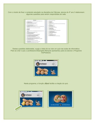 Com o intuito de fixar o conteúdo estudado na disciplina de Ciências, alunos do 4º ano 3 elaboraram
algumas questões para serem respondidas em sala.
Destas questões elaboradas, surgiu a ideia de se criar um quiz nas aulas de informática.
Para se criar o quiz, a professora Elisangela Marques apresentou para os alunos o Programa
HotPotatoes.
Neste programa, a função JQuiz facilita a criação do quis.
 
