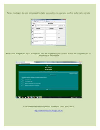 Para a montagem do quiz, foi necessário digitar as questões no programa e definir a alternativa correta.
Finalizando a digitação, o quiz ficou pronto para ser respondido por todos os alunos nos computadores do
Laboratório de Informática.
Este quiz também está disponível no blog da turma do 4º ano 3
http://quartoanonoraldino.blogspot.com.br/
 