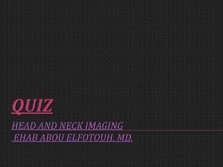 HEAD AND NECK IMAGING
EHAB ABOU ELFOTOUH. MD.
QUIZ
 