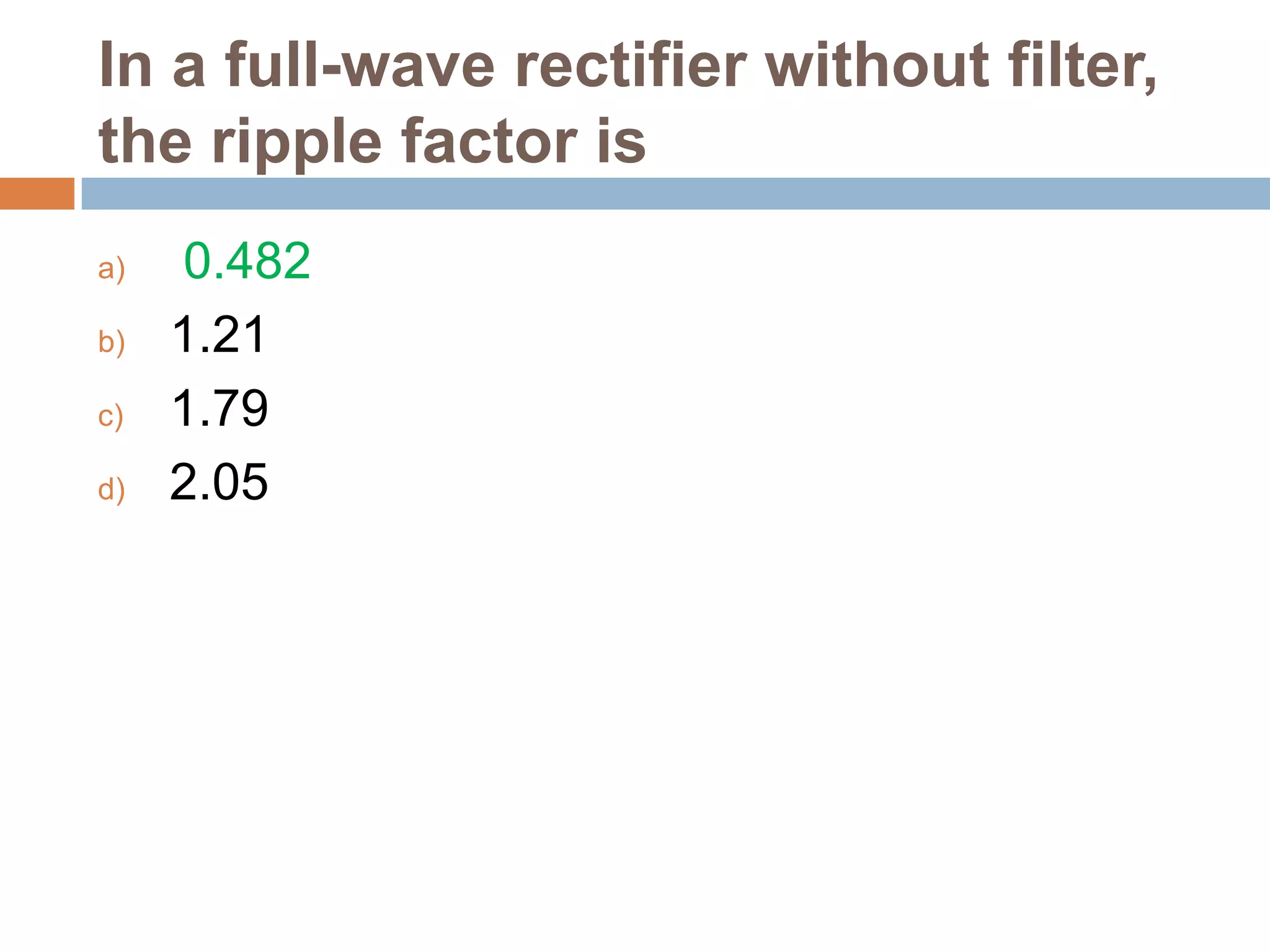 In a full-wave rectifier without filter,
the ripple factor is
a)
b)
c)
d)

0.482
1.21
1.79
2.05

 