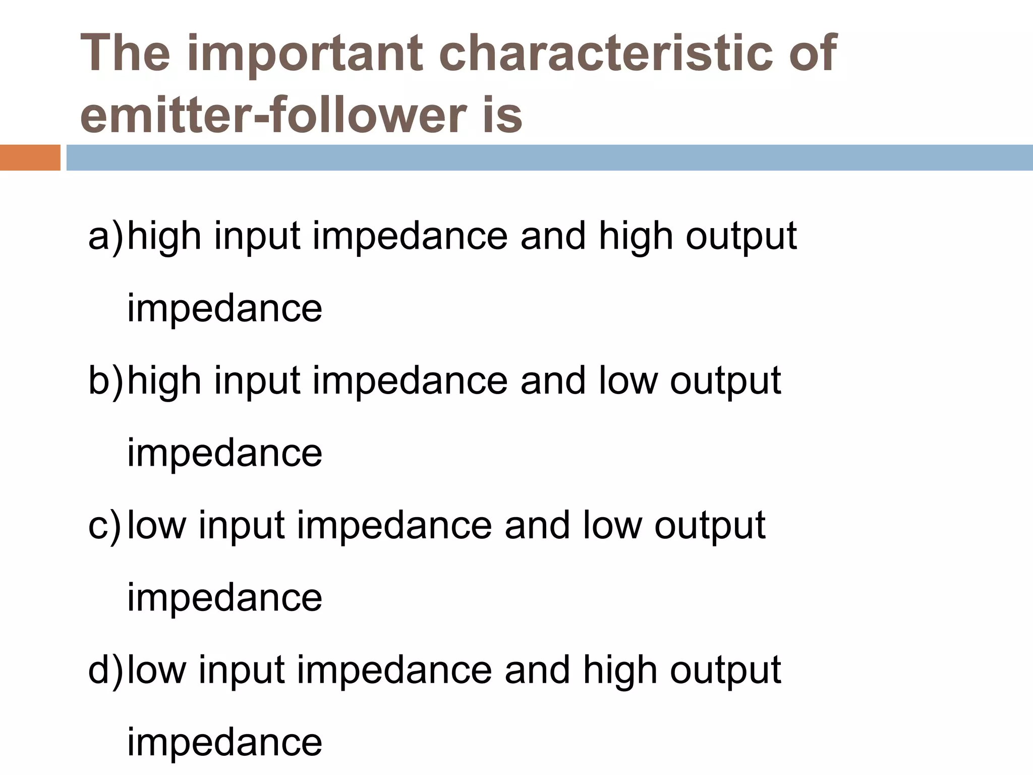 The important characteristic of
emitter-follower is
a)high input impedance and high output
impedance
b)high input impedance and low output

impedance
c) low input impedance and low output
impedance
d)low input impedance and high output
impedance

 