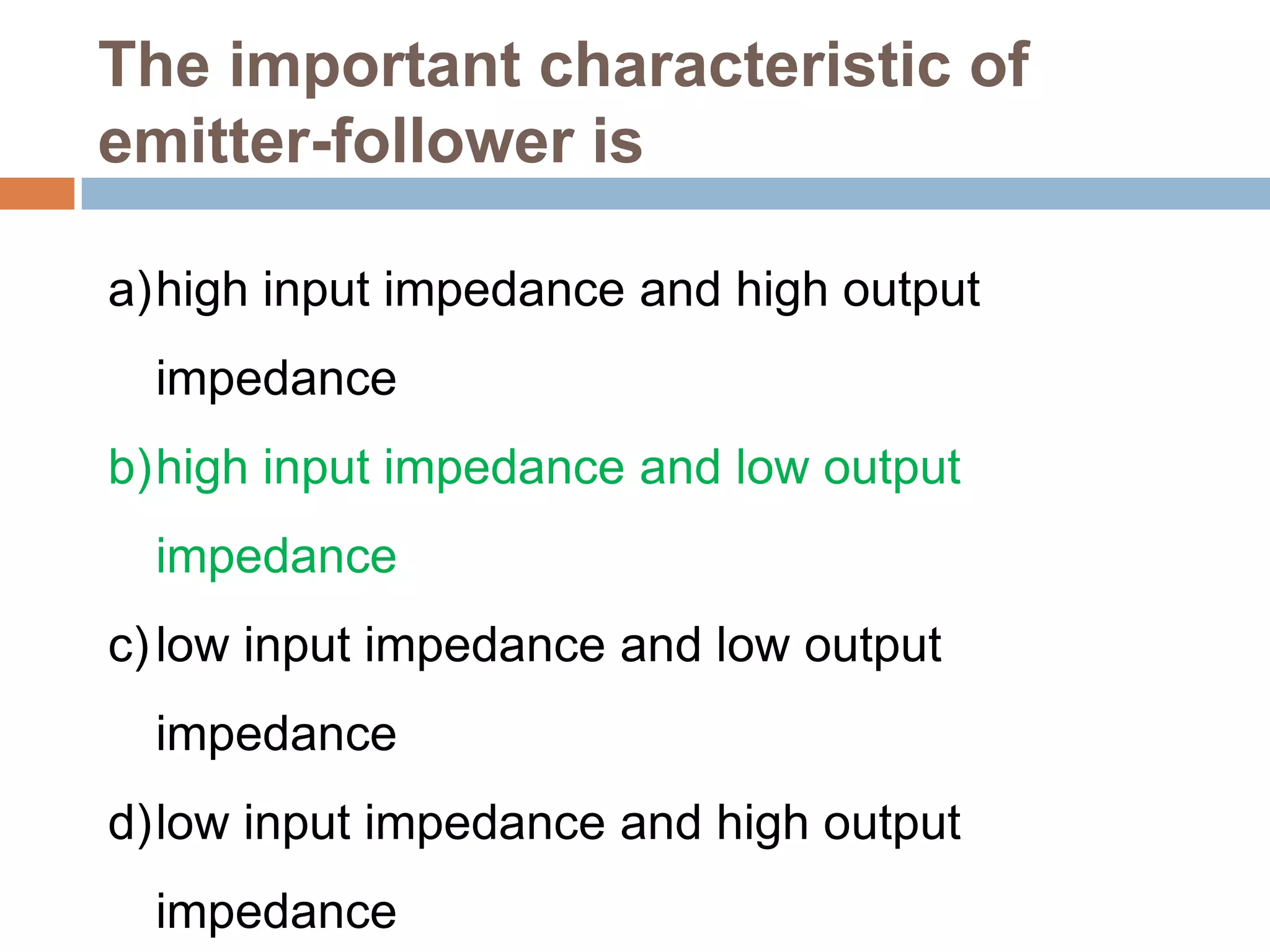The important characteristic of
emitter-follower is
a)high input impedance and high output
impedance
b)high input impedance and low output

impedance
c) low input impedance and low output
impedance
d)low input impedance and high output
impedance

 