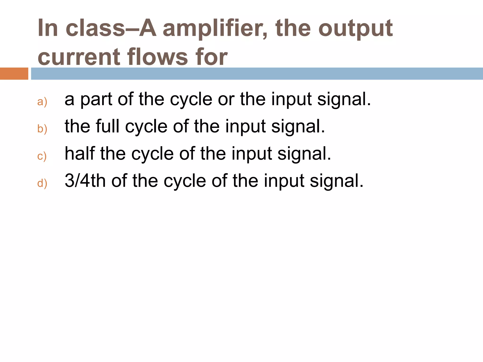 In class–A amplifier, the output
current flows for
a)
b)
c)
d)

a part of the cycle or the input signal.
the full cycle of the input signal.
half the cycle of the input signal.
3/4th of the cycle of the input signal.

 