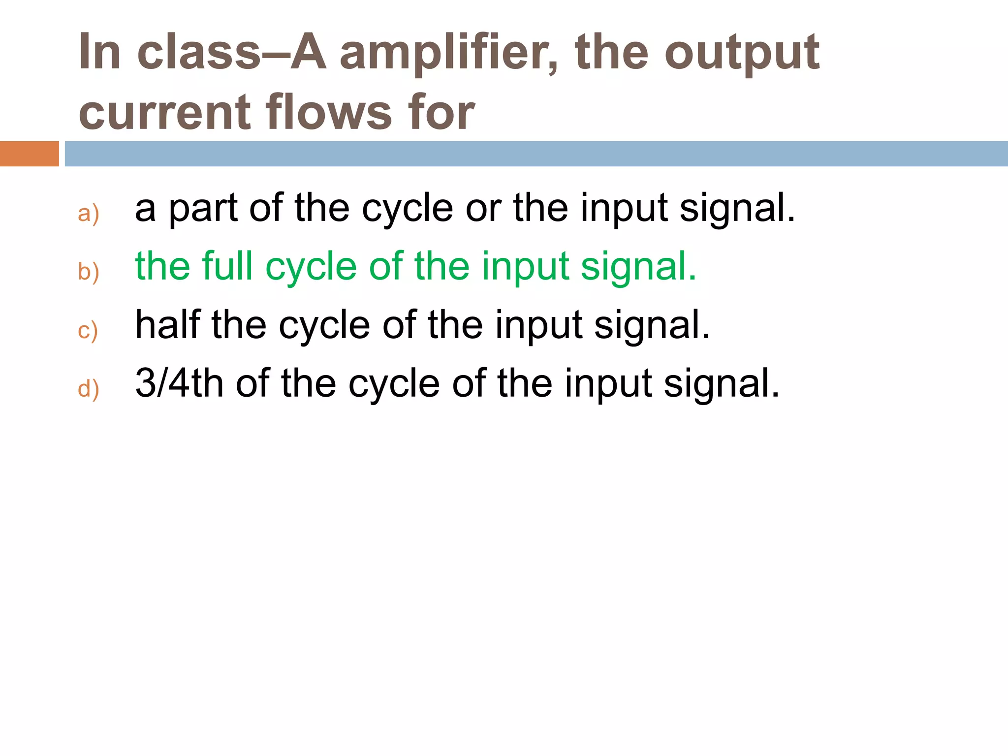 In class–A amplifier, the output
current flows for
a)
b)
c)
d)

a part of the cycle or the input signal.
the full cycle of the input signal.
half the cycle of the input signal.
3/4th of the cycle of the input signal.

 