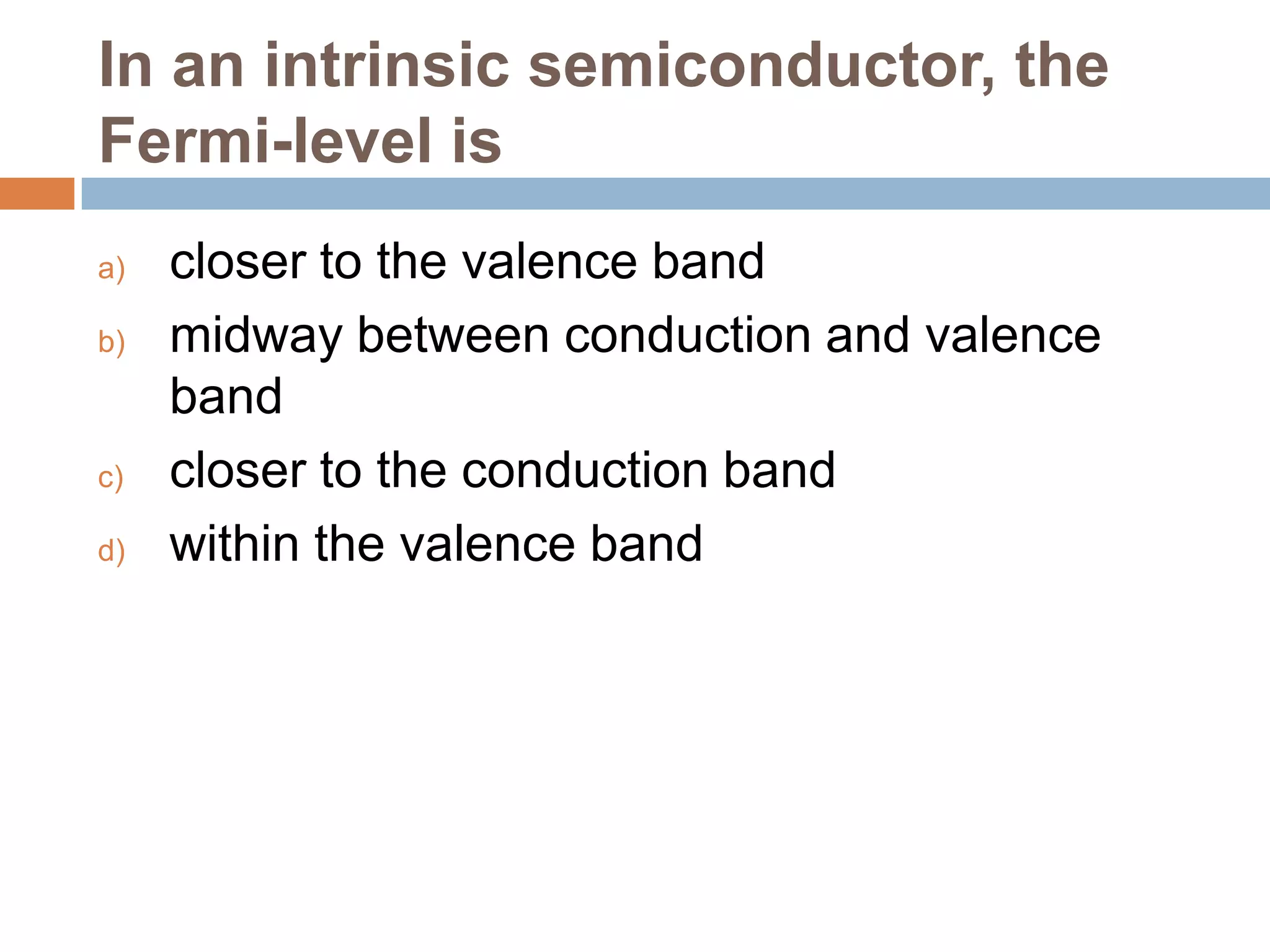 In an intrinsic semiconductor, the
Fermi-level is
a)
b)

c)
d)

closer to the valence band
midway between conduction and valence
band
closer to the conduction band
within the valence band

 