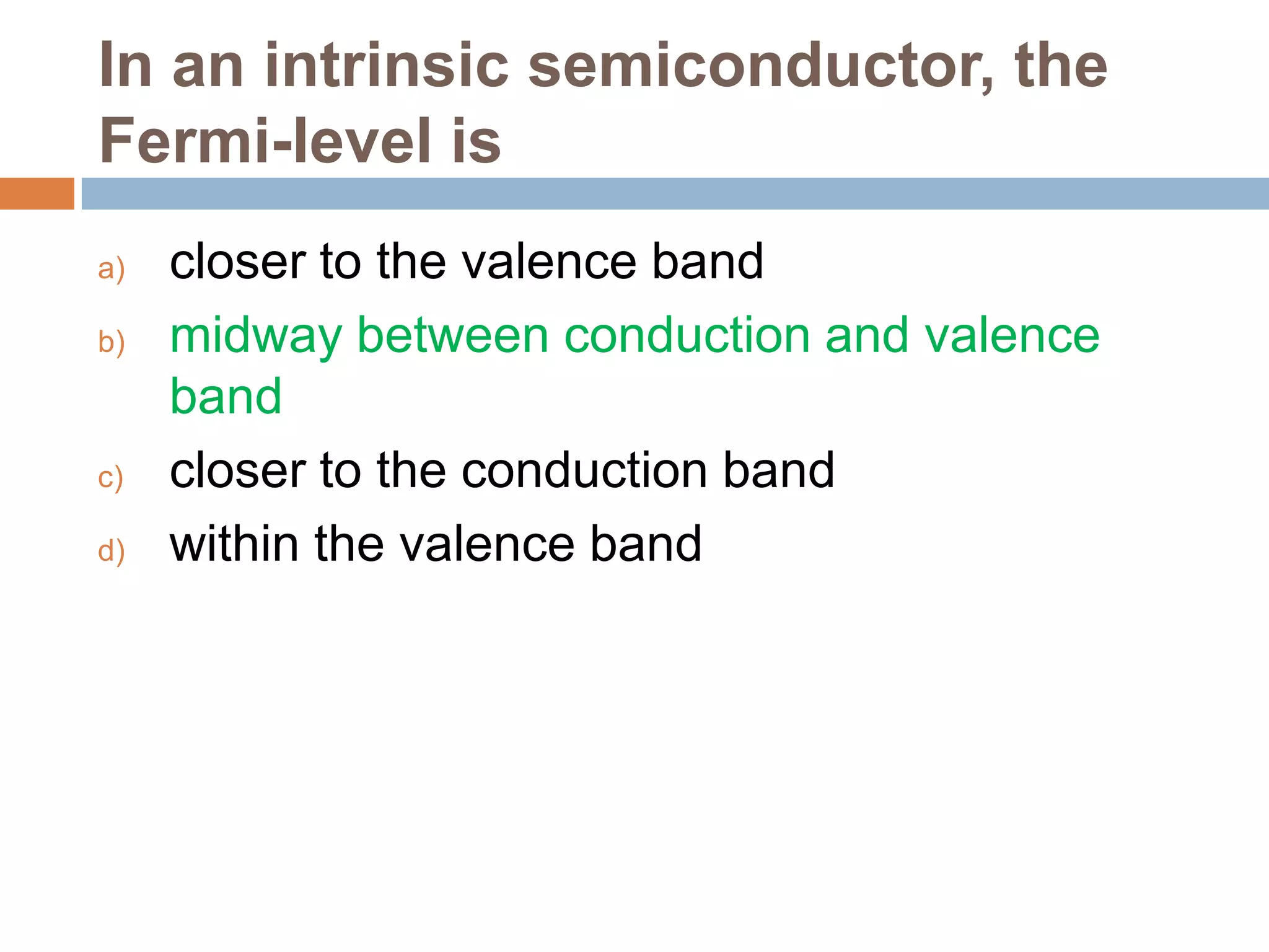 In an intrinsic semiconductor, the
Fermi-level is
a)
b)

c)
d)

closer to the valence band
midway between conduction and valence
band
closer to the conduction band
within the valence band

 