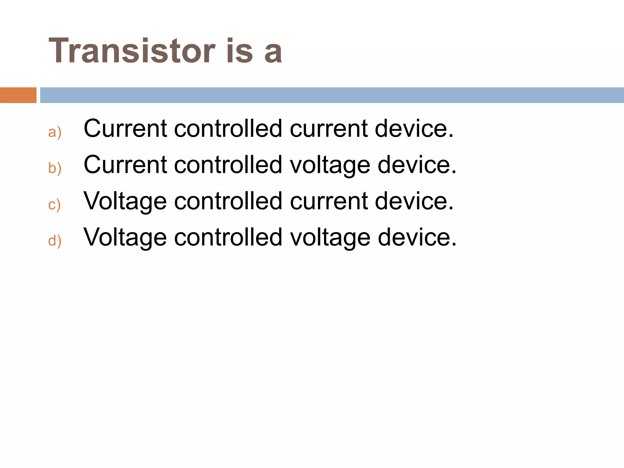 Transistor is a
a)
b)
c)
d)

Current controlled current device.
Current controlled voltage device.
Voltage controlled current device.
Voltage controlled voltage device.

 