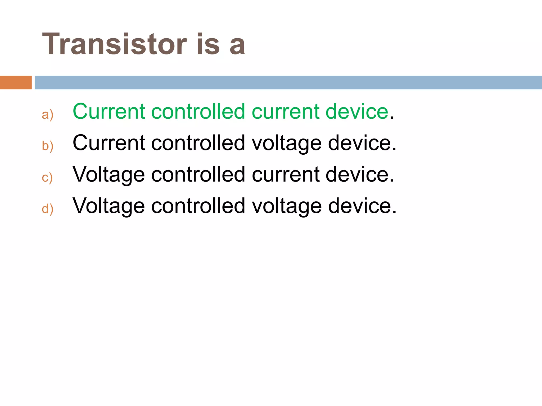 Transistor is a
a)
b)
c)
d)

Current controlled current device.
Current controlled voltage device.
Voltage controlled current device.
Voltage controlled voltage device.

 