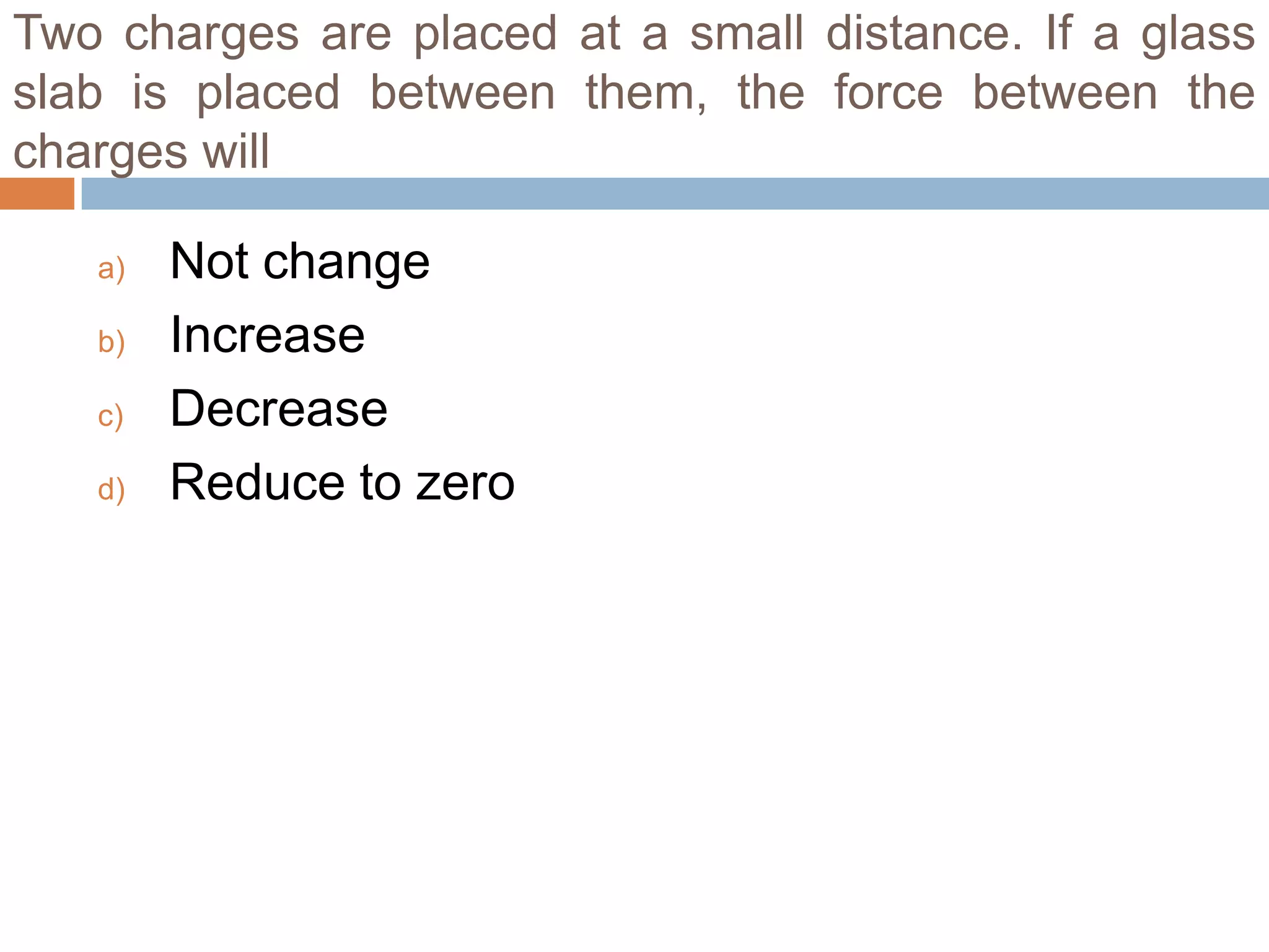 Two charges are placed at a small distance. If a glass
slab is placed between them, the force between the
charges will
a)
b)
c)
d)

Not change
Increase
Decrease
Reduce to zero

 