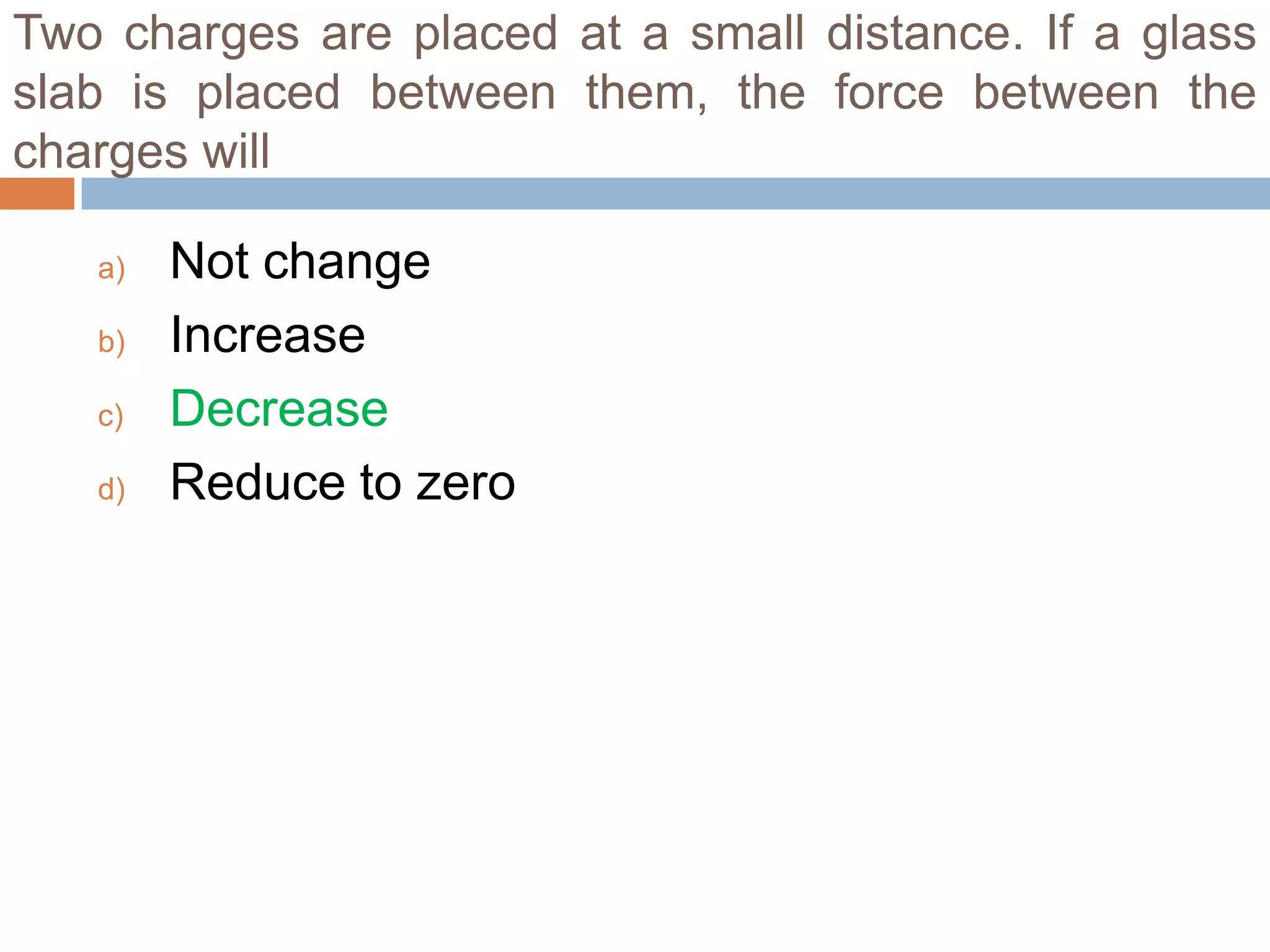 Two charges are placed at a small distance. If a glass
slab is placed between them, the force between the
charges will
a)
b)
c)
d)

Not change
Increase
Decrease
Reduce to zero

 