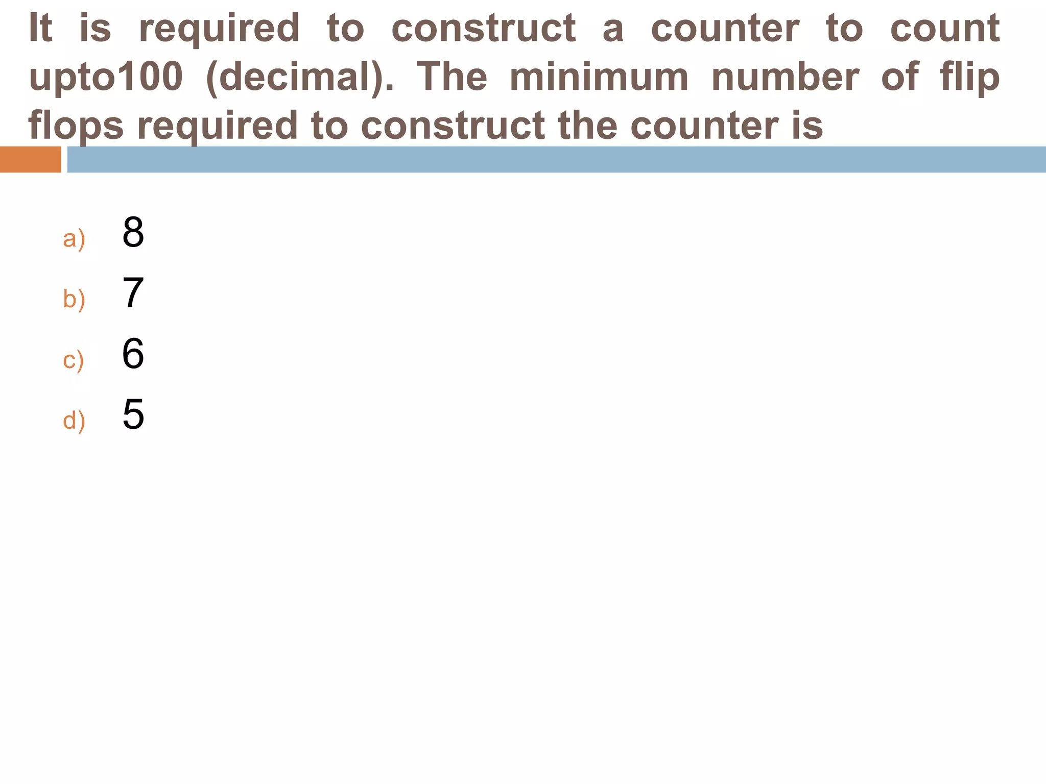 It is required to construct a counter to count
upto100 (decimal). The minimum number of flip
flops required to construct the counter is
a)

b)
c)
d)

8
7
6
5

 