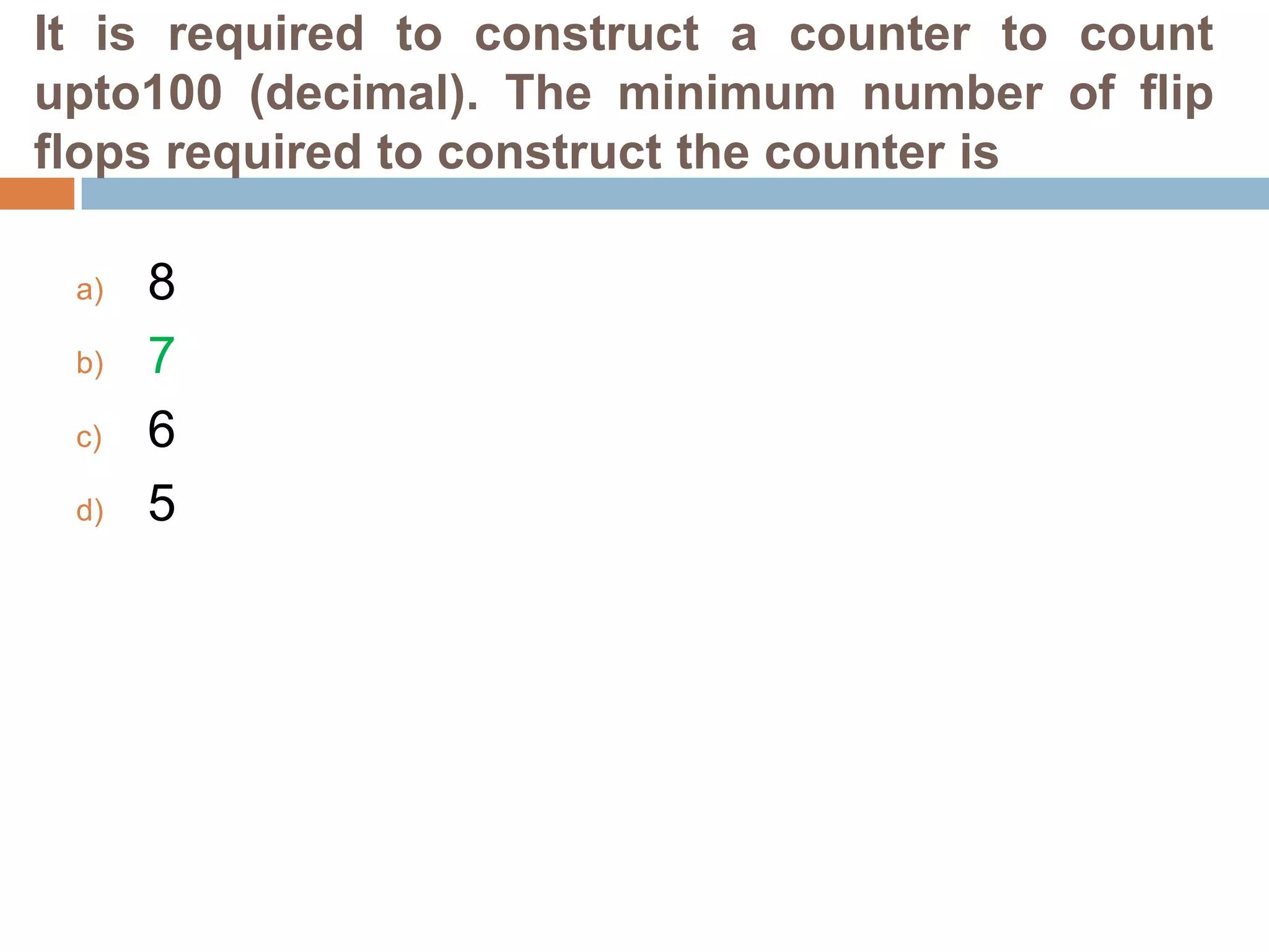 It is required to construct a counter to count
upto100 (decimal). The minimum number of flip
flops required to construct the counter is
a)

b)
c)
d)

8
7
6
5

 