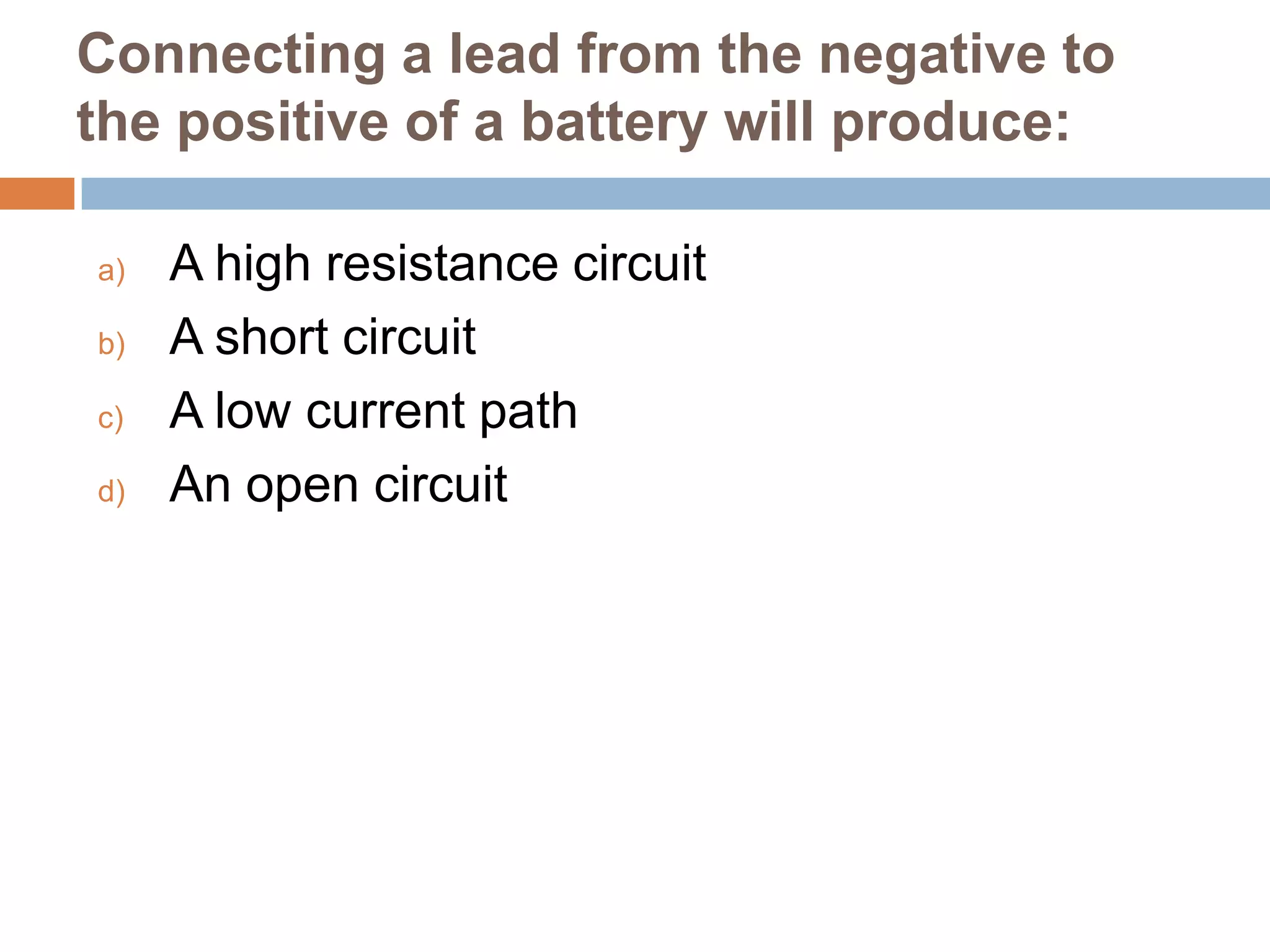 Connecting a lead from the negative to
the positive of a battery will produce:
a)
b)
c)
d)

A high resistance circuit
A short circuit
A low current path
An open circuit

 