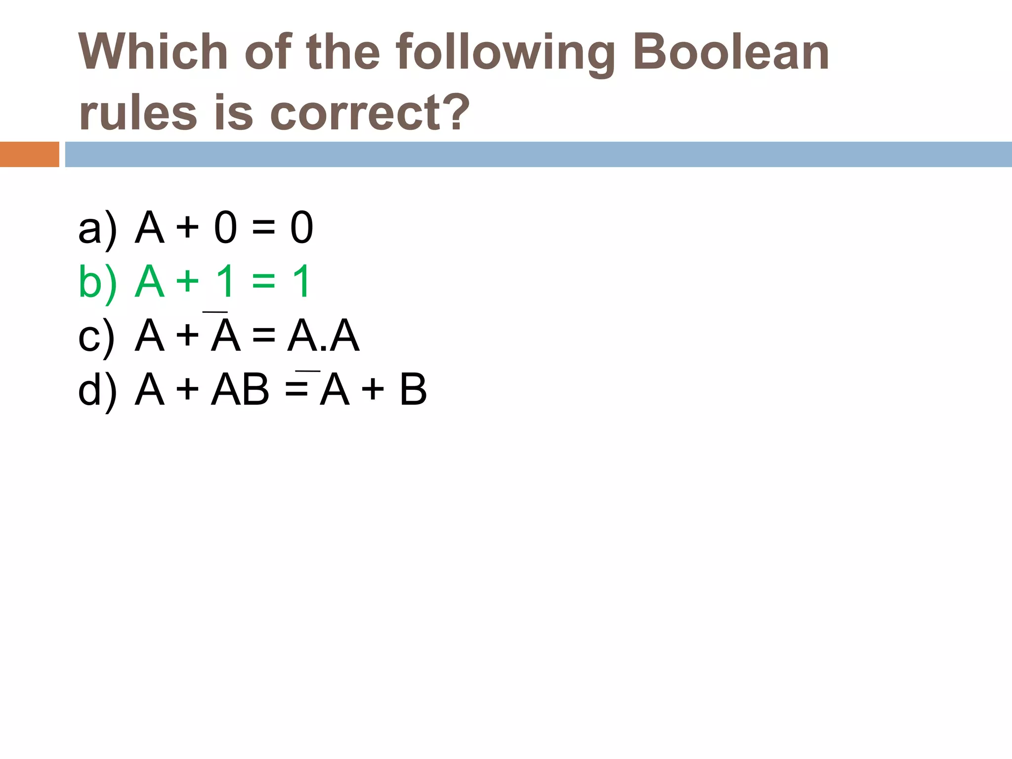 Which of the following Boolean
rules is correct?
a)
b)
c)
d)

A+0=0
A+1=1
A + A = A.A
A + AB = A + B

 