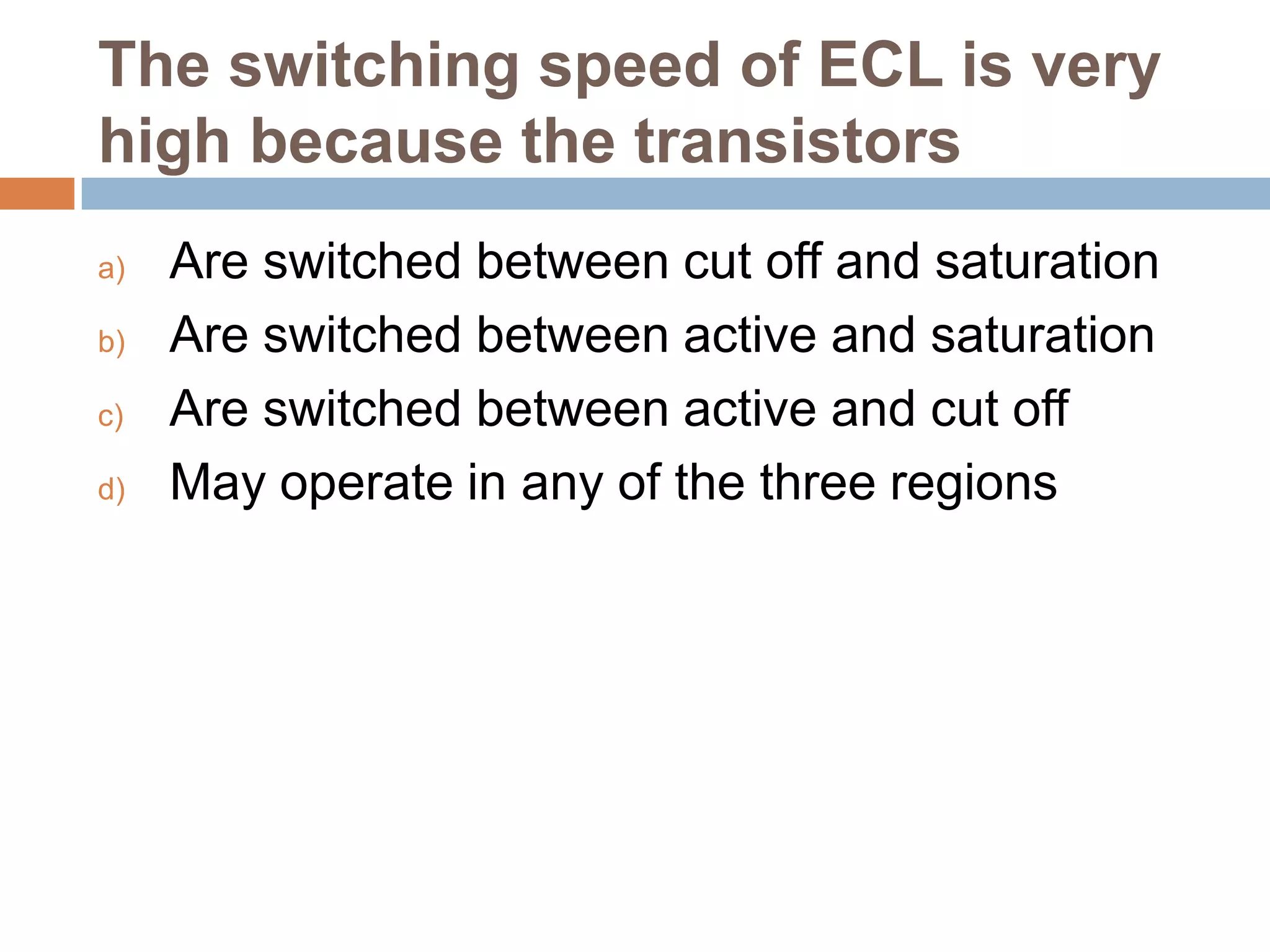 The switching speed of ECL is very
high because the transistors
a)
b)
c)
d)

Are switched between cut off and saturation
Are switched between active and saturation
Are switched between active and cut off
May operate in any of the three regions

 