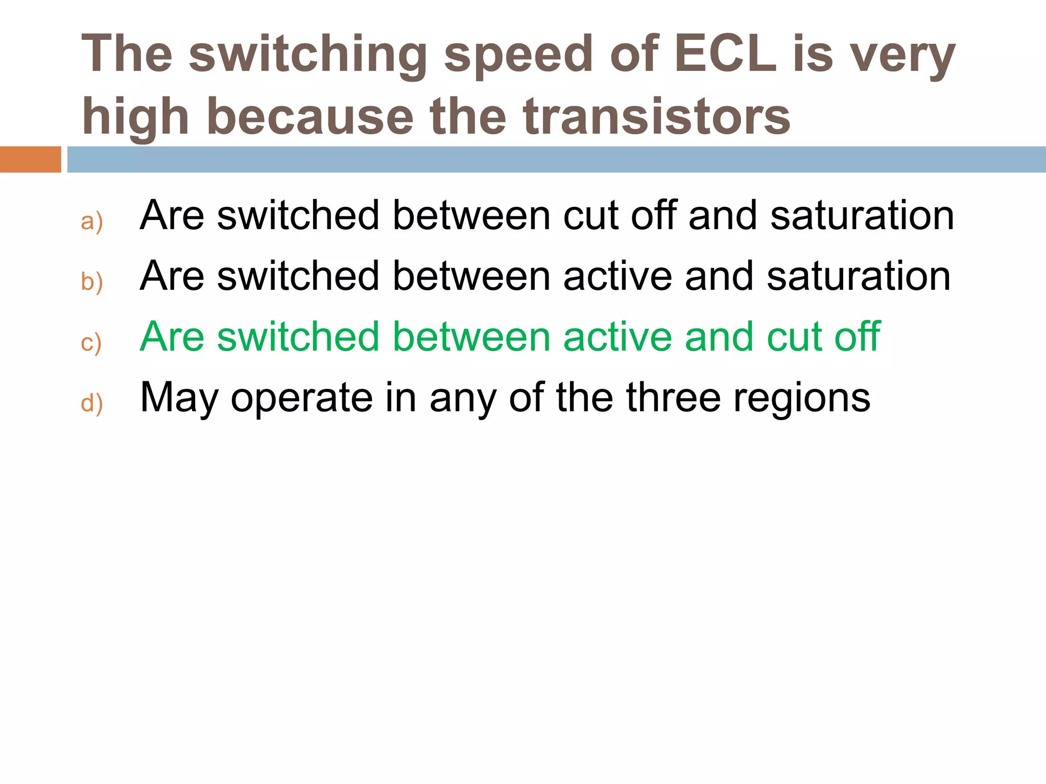 The switching speed of ECL is very
high because the transistors
a)
b)
c)
d)

Are switched between cut off and saturation
Are switched between active and saturation
Are switched between active and cut off
May operate in any of the three regions

 
