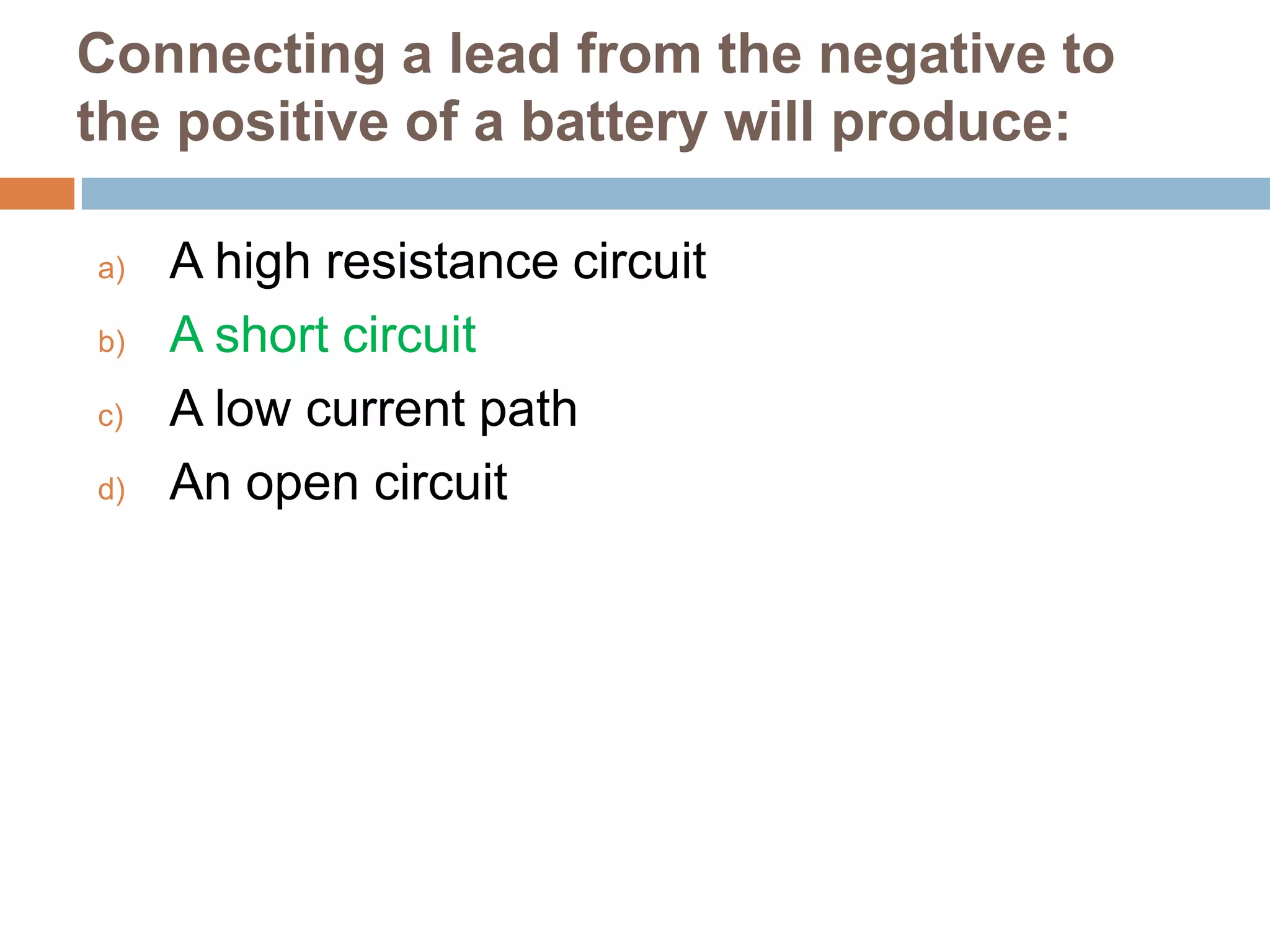 Connecting a lead from the negative to
the positive of a battery will produce:
a)
b)
c)
d)

A high resistance circuit
A short circuit
A low current path
An open circuit

 
