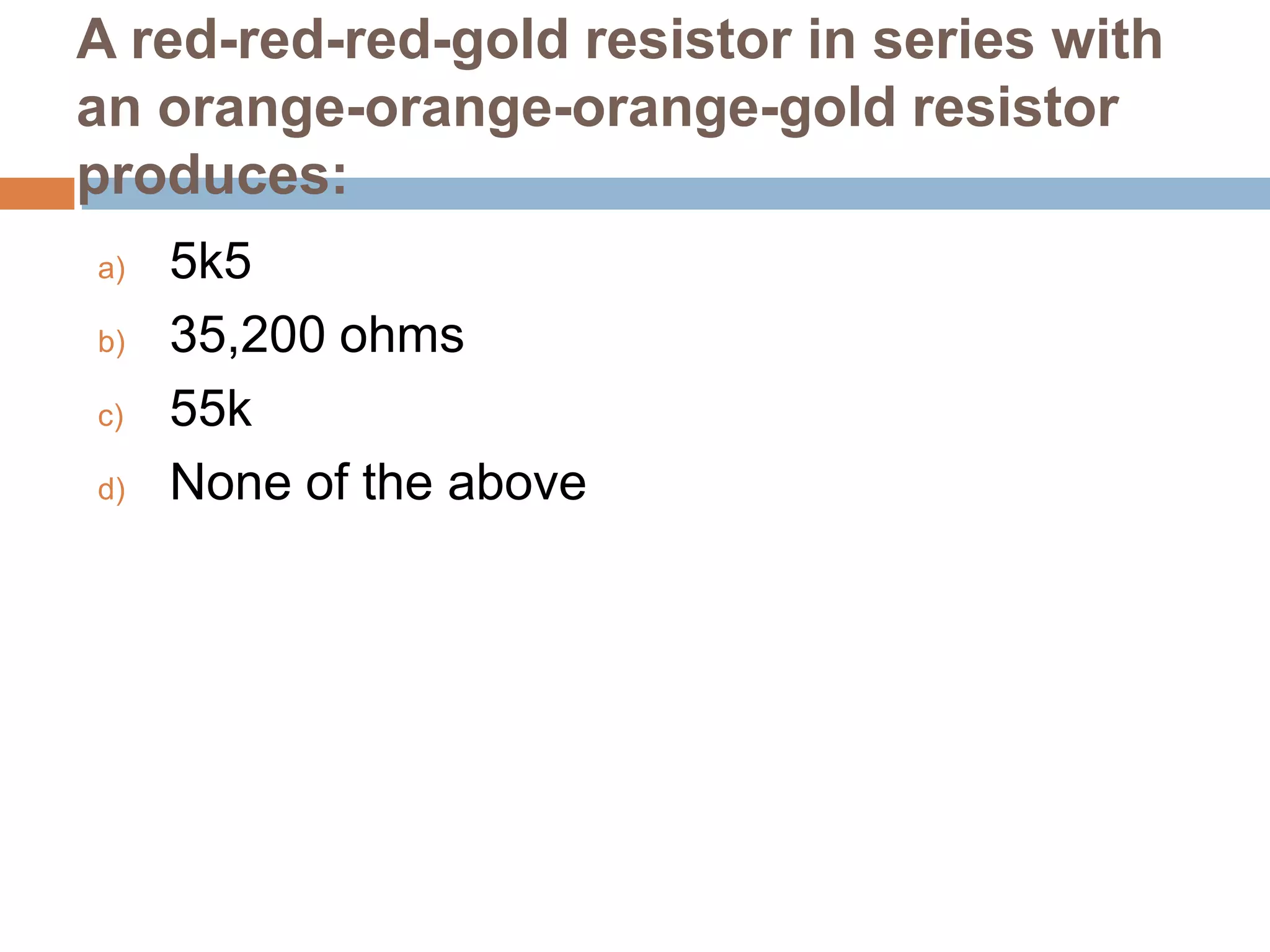 A red-red-red-gold resistor in series with
an orange-orange-orange-gold resistor
produces:
a)
b)
c)
d)

5k5
35,200 ohms
55k
None of the above

 
