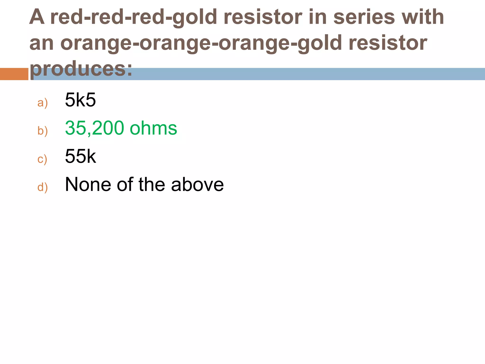 A red-red-red-gold resistor in series with
an orange-orange-orange-gold resistor
produces:
a)
b)
c)
d)

5k5
35,200 ohms
55k
None of the above

 