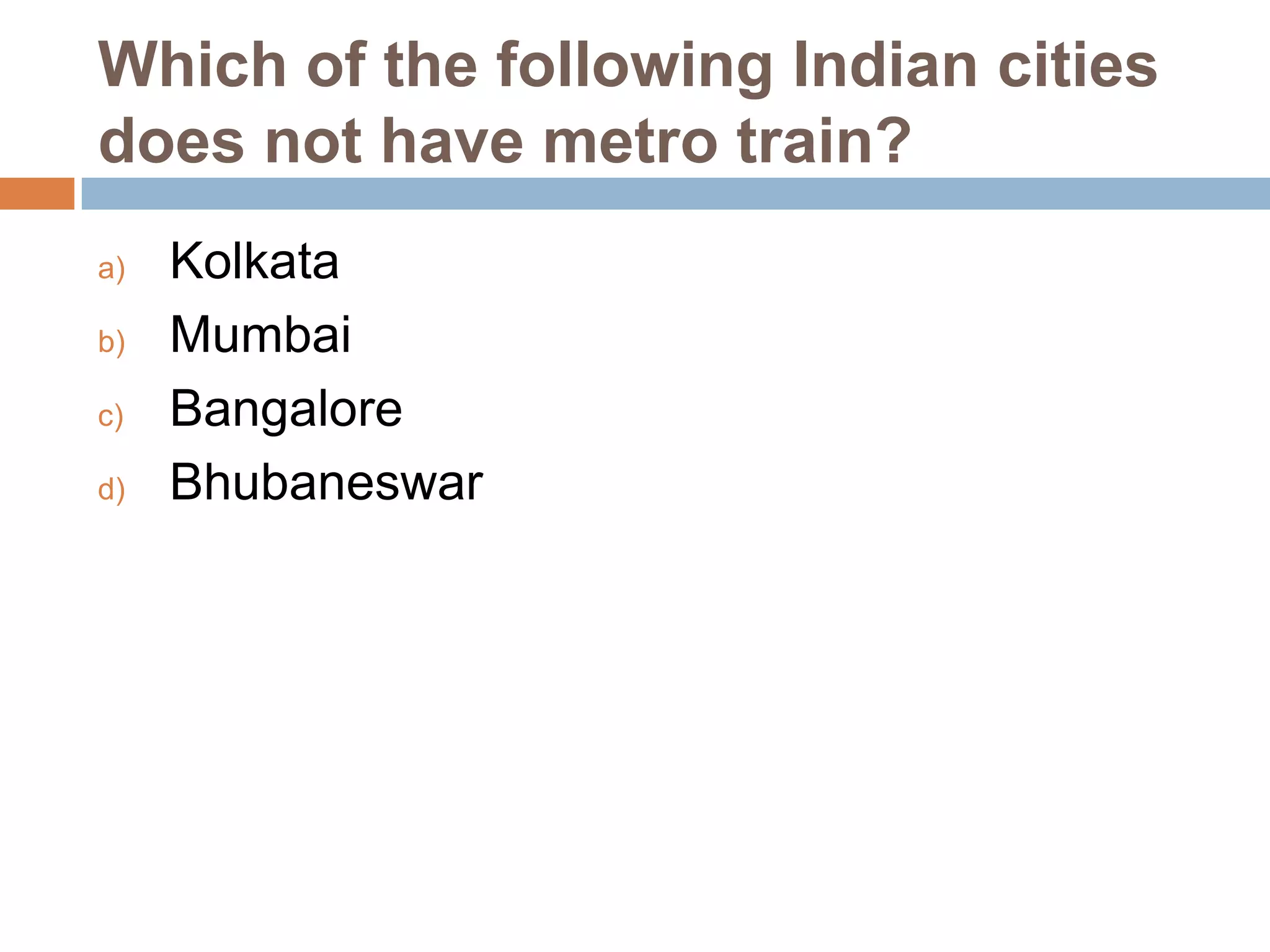 Which of the following Indian cities
does not have metro train?
a)
b)
c)
d)

Kolkata
Mumbai
Bangalore
Bhubaneswar

 