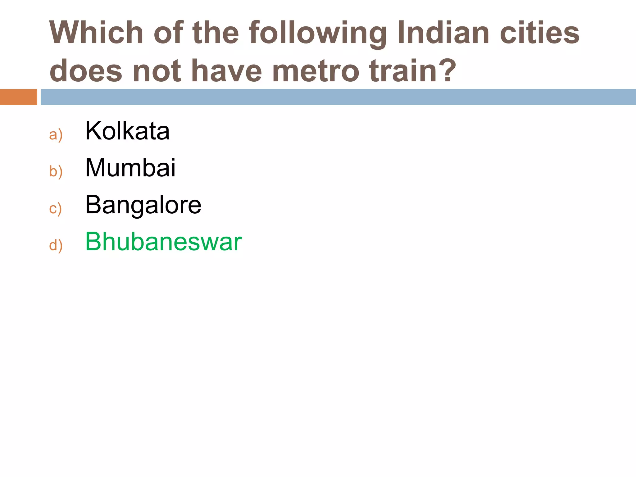 Which of the following Indian cities
does not have metro train?
a)
b)
c)
d)

Kolkata
Mumbai
Bangalore
Bhubaneswar

 